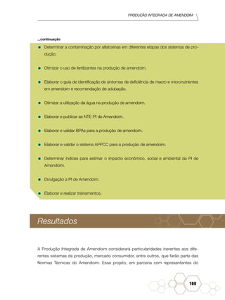 Produção Integrada de amendoim
169
•	Determinar a contaminação por aflatoxinas em diferentes etapas dos sistemas de pro-
dução.
•	Otimizar o uso de fertilizantes na produção de amendoim.
•	Elaborar o guia de identificação de sintomas de deficiência de macro e micronutrientes
em amendoim e recomendação de adubação.
•	Otimizar a utilização da água na produção de amendoim.
•	Elaborar e publicar as NTE-PI de Amendoim.
•	Elaborar e validar BPAs para a produção de amendoim.
•	Elaborar e validar o sistema APPCC para a produção de amendoim.
•	Determinar índices para estimar o impacto econômico, social e ambiental da PI de
Amendoim.
•	Divulgação a PI de Amendoim.
•	Elaborar e realizar treinamentos.
Resultados
A Produção Integrada de Amendoim considerará particularidades inerentes aos dife-
rentes sistemas de produção, mercado consumidor, entre outros, que farão parte das
Normas Técnicas do Amendoim. Esse projeto, em parceria com representantes do
...continuação
 