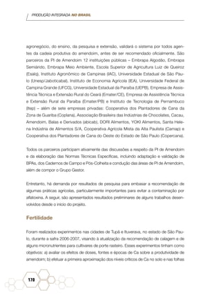 PRODUÇÃO INTEGRADA NO BRASIL
170
agronegócio, do ensino, da pesquisa e extensão, validará o sistema por todos agen-
tes da cadeia produtiva do amendoim, antes de ser recomendado oficialmente. São
parceiros da PI de Amendoim 12 instituições públicas – Embrapa Algodão, Embrapa
Semiárido, Embrapa Meio Ambiente, Escola Superior de Agricultura Luiz de Queiroz
(Esalq), Instituto Agronômico de Campinas (IAC), Universidade Estadual de São Pau-
lo (Unesp/Jaboticabal), Instituto de Economia Agrícola (IEA), Universidade Federal de
Campina Grande (UFCG), Universidade Estadual da Paraíba (UEPB), Empresa de Assis-
tência Técnica e Extensão Rural do Ceará (Emater/CE), Empresa de Assistência Técnica
e Extensão Rural da Paraíba (Emater/PB) e Instituto de Tecnologia de Pernambuco
(Itep) – além de sete empresas privadas: Cooperativa dos Plantadores de Cana da
Zona de Guariba (Coplana), Associação Brasileira das Indústrias de Chocolates, Cacau,
Amendoim, Balas e Derivados (abicab), DORI Alimentos, YOKI Alimentos, Santa Hele-
na Indústria de Alimentos S/A, Cooperativa Agrícola Mista da Alta Paulista (Camap) e
Cooperativa dos Plantadores de Cana do Oeste do Estado de São Paulo (Copercana).
Todos os parceiros participam ativamente das discussões a respeito da PI de Amendoim
e da elaboração das Normas Técnicas Específicas, incluindo adaptação e validação de
BPAs, dos Cadernos de Campo e Pós-Colheita e condução das áreas de PI de Amendoim,
além de compor o Grupo Gestor.
Entretanto, há demanda por resultados de pesquisa para embasar a recomendação de
algumas práticas agrícolas, particularmente importantes para evitar a contaminação por
aflatoxina. A seguir, são apresentados resultados preliminares de alguns trabalhos desen-
volvidos desde o início do projeto.
Fertilidade
Foram realizados experimentos nas cidades de Tupã e Ituverava, no estado de São Pau-
lo, durante a safra 2006-2007, visando à atualização da recomendação de calagem e de
alguns micronutrientes para cultivares de porte rasteiro. Esses experimentos tinham como
objetivos: a) avaliar os efeitos de doses, fontes e épocas de Ca sobre a produtividade de
amendoim; b) efetuar a primeira aproximação dos níveis críticos de Ca no solo e nas folhas
 