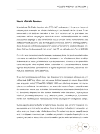 Produção Integrada de amendoim
173
Manejo integrado de pragas
No estado de São Paulo, durante a safra 2006-2007, realizou-se monitoramento das princi-
pais pragas do amendoim em três propriedades agrícolas da região de Jaboticabal. Foram
demarcadas duas áreas em cada local: a) área de PI de Amendoim, na qual haveria mo-
nitoramento semanal das pragas e tomada de decisão de controle com base em critérios
populacionais da praga; b) área convencional, na qual também haveria monitoramento, para
efeitos comparativos com a área de Produção Convencional, porém os critérios para toma-
da de decisão de controle das pragas seriam os convencionalmente estabelecidos pelo pro-
dutor. As áreas de observação tinham entre 1 ha e 2,5 ha, cultivados com Runner IAC 886.
O monitoramento dessas áreas foi baseado na observação de dez pontos avaliados alea-
toriamente em cada área. Cada ponto foi representado por três plantas na linha de cultivo.
A observação de presença/ausência de trips do prateamento foi realizada em quatro folío-
los fechados (uma folha) da planta. Assim, observaram 120 folíolos/área/semana. Para as
lagartas desfolhadoras, particularmente a lagarta-do-pescoço-vermelho, realizou-se esti-
mativa da desfolha da planta observada.
O uso de inseticidas para controle de trips do prateamento foi realizado adotando-se o ní-
vel (nominal) de 20% de folíolos com a presença de trips, baseado em estudo desenvolvido
para amendoim ereto (FERNANDES; MAZZO, 1990), em virtude da escassez de informa-
ções sobre os níveis de dano econômico em amendoim rasteiro. Os produtores de amen-
doim realizaram seis ou sete aplicações de inseticidas nas áreas convencionais (média de
6,3 aplicações), enquanto nas área de PI de Amendoim foram efetuadas 4,7 aplicações de
inseticida, em média (variação de 4 a 6). Obteve-se, assim, uma redução de, aproximada-
mente, 25% na utilização de inseticidas para manejo de pragas em condições de campo.
Outros aspectos poderão facilitar a implementação de ações para o melhor manejo de pra-
gas. Áreas de amendoim próximas a áreas de cana-de-açúcar cultivadas com amendoim em
safras anteriores tiveram maior infestação por trips. Constataram-se plantas espontâneas de
amendoim (tiguera) no canavial, que hospedam pragas (além de agentes fitopatogênicos), os
quais migram para as áreas cultivadas com amendoim, provocando rápida infestação e redu-
 