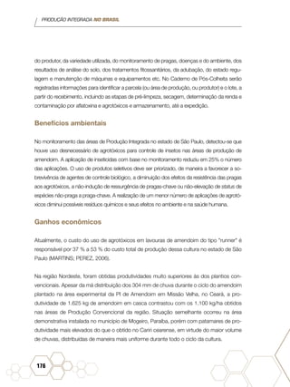 PRODUÇÃO INTEGRADA NO BRASIL
176
do produtor, da variedade utilizada, do monitoramento de pragas, doenças e do ambiente, dos
resultados de análise do solo, dos tratamentos fitossanitários, da adubação, do estado regu-
lagem e manutenção de máquinas e equipamentos etc. No Caderno de Pós-Colheita serão
registradas informações para identificar a parcela (ou área de produção, ou produtor) e o lote, a
partir do recebimento, incluindo as etapas de pré-limpeza, secagem, determinação da renda e
contaminação por aflatoxina e agrotóxicos e armazenamento, até a expedição.
Benefícios ambientais
No monitoramento das áreas de Produção Integrada no estado de São Paulo, detectou-se que
houve uso desnecessário de agrotóxicos para controle de insetos nas áreas de produção de
amendoim. A aplicação de inseticidas com base no monitoramento reduziu em 25% o número
das aplicações. O uso de produtos seletivos deve ser priorizado, de maneira a favorecer a so-
brevivência de agentes de controle biológico, a diminuição dos efeitos da resistência das pragas
aos agrotóxicos, a não-indução de ressurgência de pragas-chave ou não-elevação de status de
espécies não-praga a praga-chave. A realização de um menor número de aplicações de agrotó-
xicos diminui possíveis resíduos químicos e seus efeitos no ambiente e na saúde humana.
Ganhos econômicos
Atualmente, o custo do uso de agrotóxicos em lavouras de amendoim do tipo "runner" é
responsável por 37 % a 53 % do custo total de produção dessa cultura no estado de São
Paulo (MARTINS; PEREZ, 2006).
Na região Nordeste, foram obtidas produtividades muito superiores às dos plantios con-
vencionais. Apesar da má distribuição dos 304 mm de chuva durante o ciclo do amendoim
plantado na área experimental da PI de Amendoim em Missão Velha, no Ceará, a pro-
dutividade de 1.625 kg de amendoim em casca contrastou com os 1.100 kg/ha obtidos
nas áreas de Produção Convencional da região. Situação semelhante ocorreu na área
demonstrativa instalada no município de Mogeiro, Paraíba, porém com patamares de pro-
dutividade mais elevados do que o obtido no Cariri cearense, em virtude do maior volume
de chuvas, distribuídas de maneira mais uniforme durante todo o ciclo da cultura.
 