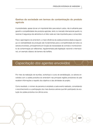 Produção Integrada de amendoim
177
Ganhos da sociedade em termos de contaminação do produto
agrícola
A produtividade, apesar de ser um importante fator para reduzir custos, não é suficiente para
garantir a competitividade dos produtos agrícolas, tanto no mercado internacional quanto no
nacional. A segurança dos alimentos é um fator cada vez mais importante para o consumidor.
Para o agronegócio do amendoim, a maior eficiência da cadeia produtiva aliada à seguran-
ça e à rastreabilidade da produção são fundamentais para a competitividade de todos os
setores envolvidos, principalmente em função da necessidade de controle e monitoramen-
to da contaminação por aflatoxinas, regulamentada pela legislação nacional e internacio-
nal, um exemplo clássico de barreira não tarifária.
Capacitação dos agentes envolvidos
Por meio da realização de reuniões, workshops e curso de sensibilização, os setores en-
volvidos com a cadeia produtiva do amendoim nas principais regiões produtoras do país
recebem informações a respeito dos objetivos e das atividades do projeto.
Como resultado, o número de parceiros é ampliado a cada evento realizado, consolidando
o reconhecimento e a participação dos mais diversos setores que têm participado da evo-
lução da cadeia produtiva nos últimos anos.
 