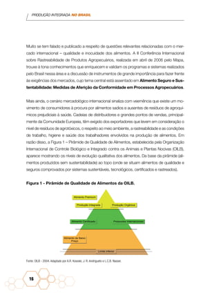PRODUÇÃO INTEGRADA NO BRASIL
16
Muito se tem falado e publicado a respeito de questões relevantes relacionadas com o mer-
cado internacional – qualidade e inocuidade dos alimentos. A II Conferência Internacional
sobre Rastreabilidade de Produtos Agropecuários, realizada em abril de 2006 pelo Mapa,
trouxe à tona conhecimentos que enriquecem e validam os programas e sistemas realizados
pelo Brasil nessa área e a discussão de instrumentos de grande importância para fazer frente
às exigências dos mercados, cujo tema central está assentado em Alimento Seguro e Sus-
tentabilidade: Medidas de Aferição da Conformidade em Processos Agropecuários.
Mais ainda, o cenário mercadológico internacional sinaliza com veemência que existe um mo-
vimento de consumidores à procura por alimentos sadios e ausentes de resíduos de agroquí-
micos prejudiciais à saúde. Cadeias de distribuidores e grandes pontos de vendas, principal-
mente da Comunidade Europeia, têm exigido dos exportadores que levem em consideração o
nível de resíduos de agrotóxicos, o respeito ao meio ambiente, a rastreabilidade e as condições
de trabalho, higiene e saúde dos trabalhadores envolvidos na produção de alimentos. Em
razão disso, a Figura 1 – Pirâmide de Qualidade de Alimentos, estabelecida pela Organização
Internacional de Controle Biológico e Integrado contra os Animais e Plantas Nocivas (OILB),
aparece mostrando os níveis de evolução qualitativa dos alimentos. Da base da pirâmide (ali-
mentos produzidos sem sustentabilidade) ao topo (onde se situam alimentos de qualidade e
seguros comprovados por sistemas sustentáveis, tecnológicos, certificados e rastreados).
Figura 1 - Pirâmide de Qualidade de Alimentos da OILB.
Produção Integrada
Alimento Premium
Alimento Certificado Protocolos Internacionais
Alimento de Baixo
Preço
Limite Inferior
Produção Orgânica
Fonte: OILB - 2004. Adaptado por A.R. Kososki, J. R. Andrigueto e L.C.B. Nasser.
 