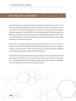 PRODUÇÃO INTEGRADA NO BRASIL
178
Paradigmas quebrados
Na região Sudeste, o controle de pragas e doenças é feito usualmente de acordo com um
calendário de aplicação de produtos. Há preocupação com relação à variação do princípio
ativo utilizado em aplicações subsequentes. Constatou-se, por meio do Manejo Integrado
de Pragas, realizado na safra 2006-2007 em áreas experimentais de PI de Amendoim e de
plantios convencionais, que houve aplicações desnecessárias de inseticidas; além disso,
o controle de doenças foi ineficiente, situação agravada pela precipitação muito elevada,
observada no mês de janeiro de 2007.
Dessa forma, o controle de pragas e doenças deverá ser feito com base em monitora-
mento de insetos e sistema de previsão, adotando critérios mais rigorosos para eleger os
produtos a serem aplicados, contribuindo para reduzir os custos e aumentar a qualidade
do amendoim produzido sob o Sistema de PI de Amendoim.
Na região Nordeste, maiores diferenças são esperadas por maiores produtividades obtidas
pelas áreas experimentais de PI de Amendoim em relação aos plantios convencionais,
além da qualidade e segurança da produção, resultante do plantio de cultivares adaptadas,
do uso de fertilizantes e do controle de pragas e doenças.
 