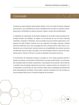 Produção Integrada de amendoim
179
Conclusão
Constata-se, pelos trabalhos desenvolvidos desde o início do Projeto Produção Integrada
de Amendoim, que é perfeitamente viável o estabelecimento de todos os requisitos neces-
sários para a certificação do sistema produtivo, desde o campo até a beneficiadora.
A viabilidade da implantação da Produção Integrada de Amendoim pelos produtores de-
penderá também da avaliação, do registro ou da extensão de uso de novas moléculas
inseticidas, fungicidas e herbicidas, visto que existem poucos produtos disponíveis e com
espectro de ação limitado, havendo risco de surgimento de pragas, doenças e plantas
daninhas resistentes, bem como de pragas-alvo sem controle químico. Além disso, é fun-
damental que se desenvolvam estudos acerca da compatibilidade de produtos químicos
de diferentes grupos de ação, para gerar uma recomendação oficial de misturas de ingre-
dientes ativos, visando minimizar os custos de aplicação de produtos químicos.
O envolvimento de instituições públicas e privadas em torno dessa proposta permite a
adoção de práticas comprovadas cientificamente nas áreas experimentais, em proprieda-
des assistidas pelas principais cooperativas e associações de produtores, demonstrando
o benefício das tecnologias disponíveis para toda a cadeia produtiva do amendoim. Em
contrapartida, as demandas do setor produtivo estão sendo investigadas prioritariamente
pelos pesquisadores envolvidos nesse projeto, gerando resultados que irão embasar as
recomendações feitas para a Produção Integrada de Amendoim.
 