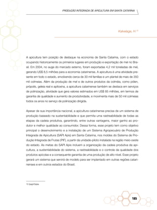 Produção Integrada de apicultura em santa catarina
185
Kalvelage, H.15
A apicultura tem posição de destaque na economia de Santa Catarina, com o estado
ocupando historicamente os primeiros lugares em produção e exportação de mel no Bra-
sil. Em 2004, no auge do mercado externo, foram exportadas 4,2 mil toneladas de mel,
gerando US$ 8,5 milhões para a economia catarinense. A apicultura é uma atividade pre-
sente em todo o estado, envolvendo cerca de 30 mil famílias e um plantel de mais de 350
mil colmeias. Além da produção de mel e de outros produtos da colméia, como pólen,
própolis, geleia real e apitoxina, a apicultura catarinense também se destaca em serviços
de polinização, atividade que gera valores estimados em US$ 85 milhões, em termos de
garantia de qualidade e aumento de produtividade, e movimenta mais de 50 mil colmeias
todos os anos no serviço de polinização dirigida.
Apesar de sua importância nacional, a apicultura catarinense precisa de um sistema de
produção baseado na sustentabilidade e que permita uma rastreabilidade de todas as
etapas da cadeia produtiva, garantindo, entre outras vantagens, maior ganho ao pro-
dutor e melhor qualidade ao consumidor. Dessa forma, esse projeto tem como objetivo
principal o desenvolvimento e a instalação de um Sistema Agropecuário de Produção
Integrada de Apicultura (SAPI Apis) em Santa Catarina, nos moldes do Sistema de Pro-
dução Integrada de Frutas (PIF), a partir da unidade-piloto instalada na região meio-oeste
do estado. As metas do SAPI Apis incluem a organização da cadeia produtiva da api-
cultura, a sustentabilidade do sistema, a rastreabilidade e o controle da qualidade dos
produtos apícolas e a consequente garantia de uma produção de alto nível. Esse projeto
gerará um sistema que servirá de modelo para ser implantado em outras regiões catari-
nenses e em outros estados do Brasil.
15		Epagri/Cepea.
 