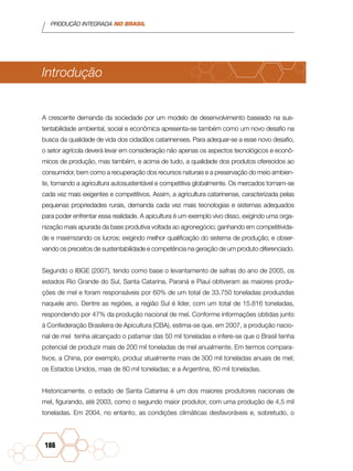 PRODUÇÃO INTEGRADA NO BRASIL
186
Introdução
A crescente demanda da sociedade por um modelo de desenvolvimento baseado na sus-
tentabilidade ambiental, social e econômica apresenta-se também como um novo desafio na
busca da qualidade de vida dos cidadãos catarinenses. Para adequar-se a esse novo desafio,
o setor agrícola deverá levar em consideração não apenas os aspectos tecnológicos e econô-
micos de produção, mas também, e acima de tudo, a qualidade dos produtos oferecidos ao
consumidor, bem como a recuperação dos recursos naturais e a preservação do meio ambien-
te, tornando a agricultura autosustentável e competitiva globalmente. Os mercados tornam-se
cada vez mais exigentes e competitivos. Assim, a agricultura catarinense, caracterizada pelas
pequenas propriedades rurais, demanda cada vez mais tecnologias e sistemas adequados
para poder enfrentar essa realidade. A apicultura é um exemplo vivo disso, exigindo uma orga-
nização mais apurada da base produtiva voltada ao agronegócio; ganhando em competitivida-
de e maximizando os lucros; exigindo melhor qualificação do sistema de produção; e obser-
vando os preceitos de sustentabilidade e competência na geração de um produto diferenciado.
Segundo o IBGE (2007), tendo como base o levantamento de safras do ano de 2005, os
estados Rio Grande do Sul, Santa Catarina, Paraná e Piauí obtiveram as maiores produ-
ções de mel e foram responsáveis por 60% de um total de 33.750 toneladas produzidas
naquele ano. Dentre as regiões, a região Sul é líder, com um total de 15.816 toneladas,
respondendo por 47% da produção nacional de mel. Conforme informações obtidas junto
à Confederação Brasileira de Apicultura (CBA), estima-se que, em 2007, a produção nacio-
nal de mel tenha alcançado o patamar das 50 mil toneladas e infere-se que o Brasil tenha
potencial de produzir mais de 200 mil toneladas de mel anualmente. Em termos compara-
tivos, a China, por exemplo, produz atualmente mais de 300 mil toneladas anuais de mel;
os Estados Unidos, mais de 80 mil toneladas; e a Argentina, 80 mil toneladas.
Historicamente, o estado de Santa Catarina é um dos maiores produtores nacionais de
mel, figurando, até 2003, como o segundo maior produtor, com uma produção de 4,5 mil
toneladas. Em 2004, no entanto, as condições climáticas desfavoráveis e, sobretudo, o
 