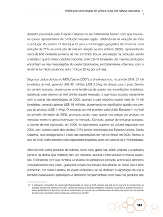 Produção Integrada de apicultura em santa catarina
187
desastre provocado pelo Furacão Catarina no sul Catarinense fizeram com que houves-
se queda representativa da produção naquela região, refletindo-se na redução de toda
a produção do estado. O destaque foi para a microrregião geográfica de Criciúma, com
redução de 71% na produção de mel em relação ao ano anterior (2003), representando
cerca de 650 toneladas a menos de mel. Em 2005, houve uma reação na produção, sendo
o estado o quarto maior produtor nacional, com 3,9 mil toneladas. As maiores produções
encontram-se nas mesorregiões do oeste Catarinense, sul Catarinense e Serrana, com o
rendimento médio oscilando entre 13 kg e 26 kg por colmeia.
Segundo dados obtidos no MDIC/Secex (2007), o Brasil exportou, no ano de 2004, 21 mil
toneladas de mel, gerando US$ 42 milhões (US$ 2.0/kg) de divisas para o país. Devido
ao cenário europeu, observou-se uma tendência de queda nas exportações brasileiras,
sobretudo pelo retorno do mel chinês àquele mercado, o que ficou exposto claramente
com a queda nas exportações de 2005, quando o país exportou pouco mais de 14 mil
toneladas, gerando apenas US$ 19 milhões, observando-se significativa queda nos pre-
ços do produto (US$ 1.4/kg). O embargo ao mel brasileiro pela União Europeia16
, no final
do primeiro trimestre de 2006, provocou ainda maior queda nos preços do produto no
mercado interno e gerou incertezas no mercado. Contudo, apesar do embargo europeu,
o volume de mel exportado, em 2006, foi ligeiramente superior ao volume exportado em
2005, com a maior parte das vendas (74%) sendo direcionada aos Estados Unidos. Santa
Catarina, que protagonizou o início das exportações de mel no Brasil em 2000, fechou o
ano de 2006 como terceiro maior exportador brasileiro, com um volume de 2 mil toneladas.
Além do mel, outros produtos da colmeia, como cera, geleia real, pólen, própolis e a apitoxina
(veneno da abelha Apis mellifera), têm um mercado nacional e internacional em franca expan-
são. O montante com que contribui a indústria de apiterápicos (própolis, apitoxina) e alimentos
complementares (mel, pólen, geleia real) à base de produtos das abelhas no Brasil, não é bem
conhecido. Em Santa Catarina, há quatro empresas que se dedicam à exportação de mel e
também desenvolvem apiterápicos e alimentos complementares com base nos produtos das
16	 O embargo ao mel brasileiro foi imposto pela União Européia em março de 2006, motivado pela falta de um programa de monitoramento da
qualidade de nosso mel, sobretudo no tocante à análise de resíduos de pesticidas (antibióticos, inseticidas e acaricidas).A questão está sendo re-
solvida pelo Ministério da Agricultura, Pecuária e Abastecimento, em conjunto com os diferentes atores da cadeia produtiva do mel, com previsão
de retorno das exportações à União Européia para o final do ano de 2007.
 