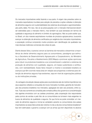 Alimentos seguros – uma política de governo
17
Os mercados importadores estão fazendo a sua parte. A origem das pressões sobre os
mercados exportadores mundiais para adoção de preceitos e ações voltadas à obtenção
de alimentos seguros com sustentabilidade dos sistemas de produção e agroindustrializa-
ção partiu deles. Por isso, não só as preocupações com o mercado internacional devem
ser estendidas para o mercado interno, mas também as suas benesses em termos de
qualidade e segurança do alimento no âmbito do agronegócio. Não se pode aceitar que,
no Brasil, um dos maiores exportadores mundiais de produtos agropecuários, buscando
avançar na obtenção de alimentos certificados por exigência dos mercados importadores,
a população continue comprando muitos produtos sem identificação de qualidade nas
mais diversas instâncias comerciais dos orbes do país.
Diante desses fatos, é preciso vencer as barreiras de mercados e disseminar a impor-
tância de ofertar alimentos seguros para os consumidores, paradigma que estimu-
lou a Secretaria de Desenvolvimento Agropecuário e Cooperativismo, do Ministério
da Agricultura, Pecuária e Abastecimento (SDC/Mapa) a promover ações oportunas
para induzir os produtores brasileiros a se conscientizarem e aderirem a sistemas de
produção de alimentos com qualidade, seguros, em bases sustentáveis e certifica-
dos, com rastreabilidade. Esses fatos induzem a mostrar à sociedade brasileira os
avanços que têm ocorrido nessa área em relação aos programas e sistemas para ob-
tenção de alimentos seguros hoje existentes, seja em nível de organizações públicas
ou de instituições privadas.
As vantagens da adoção dessas ações para os produtores são de notória importância nos
seus aspectos voltados a conquistas de novos mercados mundiais, garantia de manuten-
ção dos produtos brasileiros nos mercados, agregação de valor aos produtos, entre ou-
tras. Tudo isso somente se consolida pela vontade política dos governos e conscientização
dos agentes envolvidos com as cadeias produtivas, pela cooperação dos responsáveis
pelos pontos de vendas e pelo fato de os consumidores se tornarem mais exigentes na
busca de alimentos de qualidade e seguros. De que forma se pode consolidar um mer-
cado de alimentos seguros e tornar-se verdadeiro perante os consumidores dos países
importadores se esses fatos ainda são notórios no dia-a-dia dos consumidores brasileiros?
Isso tem estimulado o governo a avançar com as armas que tem disponíveis no alcance
 