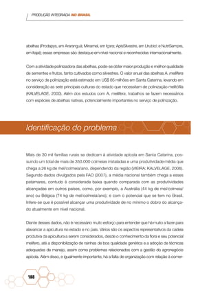 PRODUÇÃO INTEGRADA NO BRASIL
188
abelhas (Prodapys, em Araranguá; Minamel, em Içara; ApisSilvestre, em Urubici; e NutriSempre,
em Itajaí); essas empresas são destaque em nível nacional e reconhecidas internacionalmente.
Com a atividade polinizadora das abelhas, pode-se obter maior produção e melhor qualidade
de sementes e frutos, tanto cultivados como silvestres. O valor anual das abelhas A. mellifera
no serviço de polinização está estimado em US$ 85 milhões em Santa Catarina, levando em
consideração as sete principais culturas do estado que necessitam de polinização melitófila
(KALVELAGE, 2000). Além dos estudos com A. mellifera, trabalhos se fazem necessários
com espécies de abelhas nativas, potencialmente importantes no serviço de polinização.
Identificação do problema
Mais de 30 mil famílias rurais se dedicam à atividade apícola em Santa Catarina, pos-
suindo um total de mais de 350.000 colmeias instaladas e uma produtividade média que
chega a 26 kg de mel/colmeia/ano, dependendo da região (VIEIRA; KALVELAGE, 2006).
Segundo dados divulgados pela FAO (2007), a média nacional também chega a esses
patamares, contudo é considerada baixa quando comparada com as produtividades
alcançadas em outros países, como, por exemplo, a Austrália (44 kg de mel/colmeia/
ano) ou Bélgica (74 kg de mel/colmeia/ano), e com o potencial que se tem no Brasil.
Infere-se que é possível alcançar uma produtividade de no mínimo o dobro do alcança-
do atualmente em nível nacional.
Diante desses dados, não é necessário muito esforço para entender que há muito a fazer para
alavancar a apicultura no estado e no país. Vários são os aspectos representativos da cadeia
produtiva da apicultura a serem considerados, desde o conhecimento da flora e seu potencial
melífero, até a disponibilização de rainhas de boa qualidade genética e a adoção de técnicas
adequadas de manejo, assim como problemas relacionados com a gestão do agronegócio
apícola. Além disso, e igualmente importante, há a falta de organização com relação à comer-
 