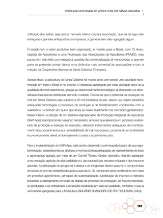 Produção Integrada de apicultura em santa catarina
189
cialização das safras, seja para o mercado interno ou para exportação, que via de regra são
entregues a grandes entrepostos ou empresas, a granel e sem valor agregado algum.
O estado tem o setor produtivo bem organizado, é modelo para o Brasil, com 73 Asso-
ciações de Apicultores e uma Federação das Associações de Apicultores (Faasc), mas
pouco tem sido feito com relação à questão da comercialização já mencionada, o que em
parte se pretende corrigir dando uma dinâmica mais comercial às associações e com a
criação da Cooperativa Apícola de Santa Catarina (Coopasc).
Apesar disso, a apicultura de Santa Catarina há muitos anos vem sendo uma atividade reco-
nhecida em todo o Brasil e no exterior. O destaque alcançado por essa atividade deve-se à
qualidade do mel catarinense, graças ao desenvolvimento tecnológico já alcançado e à diver-
sificada flora apícola distribuída em todo o estado. Estima-se que o potencial de produção de
mel em Santa Catarina seja superior a 20 mil toneladas anuais, desde que sejam adotados
adequadas tecnologias e processos de produção e de beneficiamento condizentes com a
realidade e o contexto em que a apicultura se insere atualmente nos mercados globalizados.
Nesse ínterim, a adoção de um Sistema Agropecuário de Produção Integrada de Apicultura
(SAPI Apis) irá proporcionar o avanço necessário, uma vez que alavanca um processo susten-
tado de produção e inserção no mercado, utilizando instrumentos adequados de monitora-
mento dos procedimentos e a rastreabilidade de todo o processo, propiciando uma atividade
economicamente viável, ambientalmente correta e socialmente justa.
Para a implementação do SAPI Apis, está sendo observado o pré-requisito básico da sua regu-
lamentação, estabelecendo as diretrizes e normas com a participação de representantes de todo
o agronegócio apícola, por meio de um Comitê Técnico Gestor voluntário, visando assegurar
uma produção agrícola de alta qualidade e o uso racional dos recursos naturais e dos insumos
apícolas. A participação no programa é aberta e os integrantes devem assumir o compromisso
de adotar as normas estabelecidas para a apicultura. Os produtores serão certificados com base
em preceitos agronômicos, princípios de sustentabilidade, substituição de insumos e métodos
poluentes e rastreamento de todas as etapas do processo de produção; ao final do processo,
os produtores e os entrepostos e a indústria receberão um selo de qualidade, conforme o que já
vem sendo apregoado para a Fruticultura (Anuário Brasileiro de Fruticultura, 2003).
 