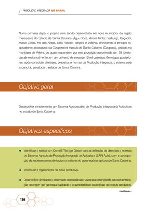 PRODUÇÃO INTEGRADA NO BRASIL
190
Numa primeira etapa, o projeto vem sendo desenvolvido em nove municípios da região
meio-oeste do Estado de Santa Catarina (Água Doce, Arroio Trinta, Fraiburgo, Caçador,
Matos Costa, Rio das Antas, Salto Veloso, Tangará e Videira), envolvendo a princípio 97
apicultores associados da Cooperativa Apícola de Santa Catarina (Coopasc), sediada no
município de Videira, os quais respondem por uma produção aproximada de 150 tonela-
das de mel anualmente, em um universo de cerca de 12 mil colmeias. Em etapas posterio-
res, após consolidar diretrizes, preceitos e normas da Produção Integrada, o sistema será
expandido para todo o estado de Santa Catarina.
Objetivo geral
Desenvolver e implementar um Sistema Agropecuário de Produção Integrada de Apicultura
no estado de Santa Catarina.
Objetivos específicos
•	Identificar e instituir um Comitê Técnico Gestor para a definição de diretrizes e normas
do Sistema Agrícola de Produção Integrada de Apicultura (SAPI Apis), com a participa-
ção de representantes de todos os setores do agronegócio apícola de Santa Catarina.
•	Incentivar a organização da base produtiva.
•	Desenvolver e implantar o sistema de rastreabilidade, visando a obtenção de selo de identifica-
ção de origem que garanta a qualidade e as características específicas do produto produzido.
continua...
 