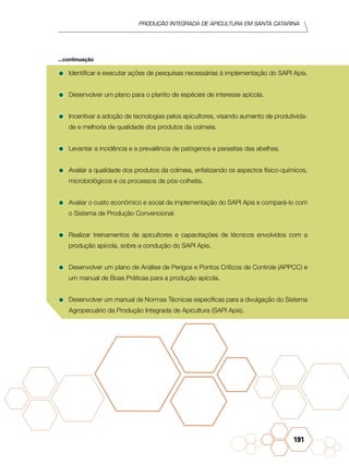 Produção Integrada de apicultura em santa catarina
191
•	Identificar e executar ações de pesquisas necessárias à implementação do SAPI Apis.
•	Desenvolver um plano para o plantio de espécies de interesse apícola.
•	Incentivar a adoção de tecnologias pelos apicultores, visando aumento de produtivida-
de e melhoria de qualidade dos produtos da colmeia.
•	Levantar a incidência e a prevalência de patógenos e parasitas das abelhas.
•	Avaliar a qualidade dos produtos da colmeia, enfatizando os aspectos físico-químicos,
microbiológicos e os processos de pós-colheita.
•	Avaliar o custo econômico e social da implementação do SAPI Apis e compará-lo com
o Sistema de Produção Convencional.
•	Realizar treinamentos de apicultores e capacitações de técnicos envolvidos com a
produção apícola, sobre a condução do SAPI Apis.
•	Desenvolver um plano de Análise de Perigos e Pontos Críticos de Controle (APPCC) e
um manual de Boas Práticas para a produção apícola.
•	Desenvolver um manual de Normas Técnicas específicas para a divulgação do Sistema
Agropecuário da Produção Integrada de Apicultura (SAPI Apis).
...continuação
 