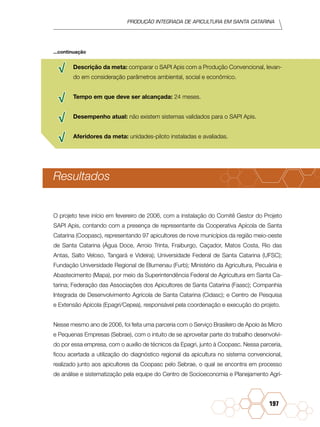 Produção Integrada de apicultura em santa catarina
197
√√ Descrição da meta: comparar o SAPI Apis com a Produção Convencional, levan-
do em consideração parâmetros ambiental, social e econômico.
√√ Tempo em que deve ser alcançada: 24 meses.
√√ Desempenho atual: não existem sistemas validados para o SAPI Apis.
√√ Aferidores da meta: unidades-piloto instaladas e avaliadas.
Resultados
O projeto teve início em fevereiro de 2006, com a instalação do Comitê Gestor do Projeto
SAPI Apis, contando com a presença de representante da Cooperativa Apícola de Santa
Catarina (Coopasc), representando 97 apicultores de nove municípios da região meio-oeste
de Santa Catarina (Água Doce, Arroio Trinta, Fraiburgo, Caçador, Matos Costa, Rio das
Antas, Salto Veloso, Tangará e Videira); Universidade Federal de Santa Catarina (UFSC);
Fundação Universidade Regional de Blumenau (Furb); Ministério da Agricultura, Pecuária e
Abastecimento (Mapa), por meio da Superintendência Federal de Agricultura em Santa Ca-
tarina; Federação das Associações dos Apicultores de Santa Catarina (Faasc); Companhia
Integrada de Desenvolvimento Agrícola de Santa Catarina (Cidasc); e Centro de Pesquisa
e Extensão Apícola (Epagri/Cepea), responsável pela coordenação e execução do projeto.
Nesse mesmo ano de 2006, foi feita uma parceria com o Serviço Brasileiro de Apoio às Micro
e Pequenas Empresas (Sebrae), com o intuito de se aproveitar parte do trabalho desenvolvi-
do por essa empresa, com o auxílio de técnicos da Epagri, junto à Coopasc. Nessa parceria,
ficou acertada a utilização do diagnóstico regional da apicultura no sistema convencional,
realizado junto aos apicultores da Coopasc pelo Sebrae, o qual se encontra em processo
de análise e sistematização pela equipe do Centro de Socioeconomia e Planejamento Agrí-
...continuação
 