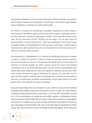 PRODUÇÃO INTEGRADA NO BRASIL
18
de resultados satisfatórios junto às demais instituições públicas e privadas, envolvendo a
determinação de adequar os procedimentos de produção, pós-colheita e agroindustriali-
zação a exigências compatíveis com essa transformação.
No entanto, o mercado tem apresentado imposições regulatórias que têm forçado a
necessidade de estabelecer políticas próprias para estruturação e organização de pro-
gramas e sistemas no âmbito do agronegócio brasileiro. Como exemplo dessas imposi-
ções, têm-se o Normativo da CEE 178/2002, em seu artigo nº 18, em vigor a partir de
janeiro de 2005, e a Lei do Bioterrorismo – 2002, que estabelecem, entre outras coisas,
a obrigatoriedade da rastreabilidade em todas as fases da produção, transformação e
distribuição dos gêneros alimentícios, não só do produto final como dos insumos utili-
zados em cada fase desse processo.
Conceitualmente, a rastreabilidade é um sistema de identificação que permite resgatar
a origem e a história do produto em todas as etapas do processo produtivo adotado,
que vai da produção ao consumo. Uma pesquisa de opinião sobre os consumidores de
alimentos no mercado japonês, em 2005, concluiu que 92,4% acham imprescindível
e importante que os alimentos adquiridos para consumo tenham rastreabilidade. Esse
sistema deve estar assegurado em todos os programas e sistemas que procuram obter
como produto final alimentos seguros destinados ao consumo. Por outro lado, os mer-
cados já estão exigindo, também, para concretização dos contratos de importação de
alimentos, a comprovação de gestão socioambiental, de bem-estar animal e de outras
práticas afins, como garantia de negócio sustentável.
Essas premissas básicas têm de ser levadas em conta, tendo em vista o enorme potencial
da agropecuária brasileira, amplamente reconhecido em todo o mundo. Por razões diversas,
a exploração desse potencial está em crescimento, e no ano de 2007 deverá haver aumento
de 11,3% nas exportações, em relação ao ano de 2006, segundo a Confederação da Agri-
cultura e Pecuária do Brasil (CNA). Não sem razão, o Brasil merece destaque no agronegócio
internacional e se qualifica como um dos principais produtores e exportadores de alimentos
para a população mundial (O Brasil, hoje, está em primeiro lugar em exportação de álcool,
açúcar, café, soja, carne bovina, suína e de frango). Dessas exportações, 32,5% foram para
 