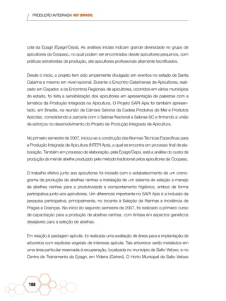 PRODUÇÃO INTEGRADA NO BRASIL
198
cola da Epagri (Epagri/Cepa). As análises iniciais indicam grande diversidade no grupo de
apicultores da Coopasc, no qual podem ser encontrados desde apicultores pequenos, com
práticas extrativistas de produção, até apicultores profissionais altamente tecnificados.
Desde o início, o projeto tem sido amplamente divulgado em eventos no estado de Santa
Catarina e mesmo em nível nacional. Durante o Encontro Catarinense de Apicultores, reali-
zado em Caçador, e os Encontros Regionais de apicultores, ocorridos em vários municípios
do estado, foi feita a sensibilização dos apicultores em apresentação de palestras com a
temática da Produção Integrada na Apicultura. O Projeto SAPI Apis foi também apresen-
tado, em Brasília, na reunião da Câmara Setorial da Cadeia Produtiva do Mel e Produtos
Apícolas, consolidando a parceria com o Sebrae Nacional e Sebrae-SC e firmando a união
de esforços no desenvolvimento do Projeto de Produção Integrada de Apicultura.
No primeiro semestre de 2007, iniciou-se a construção das Normas Técnicas Específicas para
a Produção Integrada de Apicultura (NTEPI Apis), a qual se encontra em processo final de ela-
boração. Também em processo de elaboração, pela Epagri/Cepa, está a análise do custo de
produção de mel de abelha produzido pelo método tradicional pelos apicultores da Coopasc.
O trabalho efetivo junto aos apicultores foi iniciado com o estabelecimento de um crono-
grama de produção de abelhas rainhas e instalação de um sistema de seleção e manejo
de abelhas rainhas para a produtividade e comportamento higiênico, ambos de forma
participativa junto aos apicultores. Um diferencial importante no SAPI Apis é a inclusão da
pesquisa participativa, principalmente, no tocante à Seleção de Rainhas e Incidência de
Pragas e Doenças. No início do segundo semestre de 2007, foi realizado o primeiro curso
de capacitação para a produção de abelhas rainhas, com ênfase em aspectos genéticos
desejáveis para a seleção de abelhas.
Em relação à pastagem apícola, foi realizada uma avaliação de áreas para a implantação de
arboretos com espécies vegetais de interesse apícola. Tais arboretos serão instalados em
uma área particular reservada à recuperação, localizada no município de Salto Veloso, e no
Centro de Treinamento da Epagri, em Videira (Cetrevi). O Horto Municipal de Salto Veloso
 
