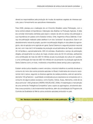 Produção Integrada de apicultura em santa catarina
199
deverá se responsabilizar pela produção de mudas de espécies vegetais de interesse apí-
cola, para o fornecimento aos apicultores interessados.
Para 2008, planejou-se a realização de um Encontro Brasileiro sobre Polinização, com o
tema central voltado à Importância e Valoração das Abelhas na Produção Agrícola. A idéia
era convidar renomados cientistas para expor o estado da arte do serviço de polinização e
sua importância em países como Estados Unidos, Chile, Argentina e Nova Zelândia. O ser-
viço de polinização realizado pelas abelhas é um dos “produtos” da apicultura. Esse é um
desdobramento natural do projeto, que tem na polinização dirigida um dos pilares do agrone-
gócio, não só apícola como agrícola em geral. Santa Catarina é o segundo produtor nacional
de mel, com mais de 6 mil toneladas de produção anual (estimativa da Faasc), envolvendo
30 mil famílias e, aproximadamente, 400 mil colmeias. Atualmente o serviço de polinização
dirigida, principalmente na cultura da maçã, envolve cerca de 50 mil colmeias, perfazendo
uma contribuição de mais de US$ 70 milhões anuais na produção da cultura em questão,
e uma contribuição de mais de US$ 100 milhões em se pensando na produção agrícola de
Santa Catarina como um todo, mostrando a importância desse serviço para a agricultura.
Existem ainda outros desafios a serem vencidos, incluindo trabalhos no sentido de elevar o
consumo do mel e dos outros produtos apícolas no Brasil. A estimativa de consumo nacio-
nal de mel in natura, segundo os diversos agentes da cadeia produtiva, está em aproxima-
damente 100 g/hab/ano – quantidade considerada pouco expressiva se comparada com o
consumo de alguns países europeus, como Áustria, Grécia, Suíça, Alemanha, onde ele se
situa acima de 1.000 g/hab/ano (VIEIRA; KALVELAGE, 2006). A implantação e manutenção
de uma central de “Inteligência Competitiva” para o apoio ao agronegócio, envolvendo abe-
lhas e seus produtos, é de fundamental importância, além da consolidação do Programa de
Controle da Qualidade do Mel (e outros produtos apícolas) produzido no país.
Ver literatura consultada no CD-ROM anexo a esta publicação.
 
