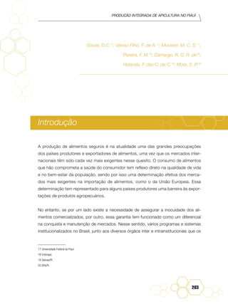 Produção Integrada de apicultura no Piauí
203
Souza, D.C.17
; Veloso Filho, F. de A.17
; Muratori, M. C. S.17
;
Pereira, F. M.18
; Camargo, R. C. R. de18
;
Holanda, F. das C. da C.19
; Mota, E. P.20
Introdução
A produção de alimentos seguros é na atualidade uma das grandes preocupações
dos países produtores e exportadores de alimentos, uma vez que os mercados inter-
nacionais têm sido cada vez mais exigentes nesse quesito. O consumo de alimentos
que não comprometa a saúde do consumidor tem reflexo direto na qualidade de vida
e no bem-estar da população, sendo por isso uma determinação efetiva dos merca-
dos mais exigentes na importação de alimentos, como o da União Europeia. Essa
determinação tem representado para alguns países produtores uma barreira às expor-
tações de produtos agropecuários.
No entanto, se por um lado existe a necessidade de assegurar a inocuidade dos ali-
mentos comercializados, por outro, essa garantia tem funcionado como um diferencial
na conquista e manutenção de mercados. Nesse sentido, vários programas e sistemas
institucionalizados no Brasil, junto aos diversos órgãos inter e intrainstitucionais que os
17	Universidade Federal do Piauí.
18	Embrapa.
19	Sebrae/PI.
20 SFA/PI.
 