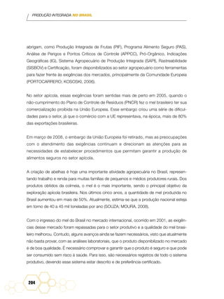 PRODUÇÃO INTEGRADA NO BRASIL
204
abrigam, como Produção Integrada de Frutas (PIF), Programa Alimento Seguro (PAS),
Análise de Perigos e Pontos Críticos de Controle (APPCC), Pró-Orgânico, Indicações
Geográficas (IG), Sistema Agropecuário de Produção Integrada (SAPI), Rastreabilidade
(SISBOV) e Certificação, foram disponibilizados ao setor agropecuário como ferramentas
para fazer frente às exigências dos mercados, principalmente da Comunidade Europeia
(PORTOCARRERO; KOSOSKI, 2006).
No setor apícola, essas exigências foram sentidas mais de perto em 2005, quando o
não-cumprimento do Plano de Controle de Resíduos (PNCR) fez o mel brasileiro ter sua
comercialização proibida na União Europeia. Esse embargo criou uma série de dificul-
dades para o setor, já que o comércio com a UE representava, na época, mais de 80%
das exportações brasileiras.
Em março de 2008, o embargo da União Europeia foi retirado, mas as preocupações
com o atendimento das exigências continuam e direcionam as atenções para as
necessidades de estabelecer procedimentos que permitam garantir a produção de
alimentos seguros no setor apícola.
A criação de abelhas é hoje uma importante atividade agropecuária no Brasil, represen-
tando trabalho e renda para muitas famílias de pequenos e médios produtores rurais. Dos
produtos obtidos da colmeia, o mel é o mais importante, sendo o principal objetivo da
exploração apícola brasileira. Nos últimos cinco anos, a quantidade de mel produzida no
Brasil aumentou em mais de 50%. Atualmente, estima-se que a produção nacional esteja
em torno de 40 a 45 mil toneladas por ano (SOUZA; MOURA, 2008).
Com o ingresso do mel do Brasil no mercado internacional, ocorrido em 2001, as exigên-
cias desse mercado foram repassadas para o setor produtivo e a qualidade do mel brasi-
leiro melhorou. Contudo, alguns avanços ainda se fazem necessários, visto que atualmente
não basta provar, com as análises laboratoriais, que o produto disponibilizado no mercado
é de boa qualidade. É necessário comprovar e garantir que o produto é seguro e que pode
ser consumido sem risco à saúde. Para isso, são necessários registros de todo o sistema
produtivo, devendo esse sistema estar descrito e de preferência certificado.
 