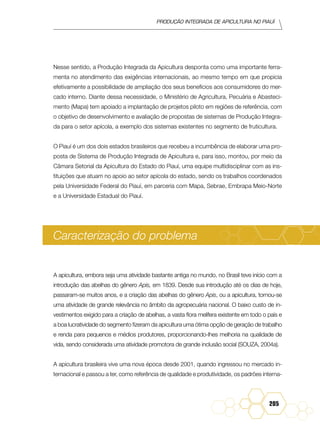 Produção Integrada de apicultura no Piauí
205
Nesse sentido, a Produção Integrada da Apicultura desponta como uma importante ferra-
menta no atendimento das exigências internacionais, ao mesmo tempo em que propicia
efetivamente a possibilidade de ampliação dos seus benefícios aos consumidores do mer-
cado interno. Diante dessa necessidade, o Ministério de Agricultura, Pecuária e Abasteci-
mento (Mapa) tem apoiado a implantação de projetos piloto em regiões de referência, com
o objetivo de desenvolvimento e avaliação de propostas de sistemas de Produção Integra-
da para o setor apícola, a exemplo dos sistemas existentes no segmento de fruticultura.
O Piauí é um dos dois estados brasileiros que recebeu a incumbência de elaborar uma pro-
posta de Sistema de Produção Integrada de Apicultura e, para isso, montou, por meio da
Câmara Setorial da Apicultura do Estado do Piauí, uma equipe multidisciplinar com as ins-
tituições que atuam no apoio ao setor apícola do estado, sendo os trabalhos coordenados
pela Universidade Federal do Piauí, em parceria com Mapa, Sebrae, Embrapa Meio-Norte
e a Universidade Estadual do Piauí.
Caracterização do problema
A apicultura, embora seja uma atividade bastante antiga no mundo, no Brasil teve início com a
introdução das abelhas do gênero Apis, em 1839. Desde sua introdução até os dias de hoje,
passaram-se muitos anos, e a criação das abelhas do gênero Apis, ou a apicultura, tornou-se
uma atividade de grande relevância no âmbito da agropecuária nacional. O baixo custo de in-
vestimentos exigido para a criação de abelhas, a vasta flora melífera existente em todo o país e
a boa lucratividade do segmento fizeram da apicultura uma ótima opção de geração de trabalho
e renda para pequenos e médios produtores, proporcionando-lhes melhoria na qualidade de
vida, sendo considerada uma atividade promotora de grande inclusão social (SOUZA, 2004a).
A apicultura brasileira vive uma nova época desde 2001, quando ingressou no mercado in-
ternacional e passou a ter, como referência de qualidade e produtividade, os padrões interna-
 
