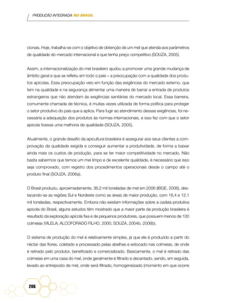 PRODUÇÃO INTEGRADA NO BRASIL
206
cionais. Hoje, trabalha-se com o objetivo de obtenção de um mel que atenda aos parâmetros
de qualidade do mercado internacional e que tenha preço competitivo (SOUZA, 2005).
Assim, a internacionalização do mel brasileiro ajudou a promover uma grande mudança de
âmbito geral e que se refletiu em todo o país – a preocupação com a qualidade dos produ-
tos apícolas. Essa preocupação veio em função das exigências do mercado externo, que
tem na qualidade e na segurança alimentar uma maneira de barrar a entrada de produtos
estrangeiros que não atendam às exigências sanitárias do mercado local. Essa barreira,
comumente chamada de técnica, é muitas vezes utilizada de forma política para proteger
o setor produtivo do país que a aplica. Para fugir ao atendimento dessas exigências, foi ne-
cessária a adequação dos produtos às normas internacionais, e isso fez com que o setor
apícola tivesse uma melhoria de qualidade (SOUZA, 2005).
Atualmente, o grande desafio da apicultura brasileira é assegurar aos seus clientes a com-
provação da qualidade exigida e conseguir aumentar a produtividade, de forma a baixar
ainda mais os custos de produção, para se ter maior competitividade no mercado. Não
basta sabermos que temos um mel limpo e de excelente qualidade, é necessário que isso
seja comprovado, com registro dos procedimentos operacionais desde o campo até o
produto final (SOUZA, 2006a).
O Brasil produziu, aproximadamente, 36,2 mil toneladas de mel em 2006 (IBGE, 2006), des-
tacando-se as regiões Sul e Nordeste como as áreas de maior produção, com 16,4 e 12,1
mil toneladas, respectivamente. Embora não existam informações sobre a cadeia produtiva
apícola do Brasil, alguns estudos têm mostrado que a maior parte da produção brasileira é
resultado da exploração apícola fixa e de pequenos produtores, que possuem menos de 100
colmeias (VILELA; ALCOFORADO FILHO, 2000; SOUZA, 2004b, 2006b).
O sistema de produção do mel é relativamente simples, já que ele é produzido a partir do
néctar das flores, coletado e processado pelas abelhas e estocado nas colmeias, de onde
é retirado pelo produtor, beneficiado e comercializado. Basicamente, o mel é retirado das
colmeias em uma casa do mel, onde geralmente é filtrado e decantado, sendo, em seguida,
levado ao entreposto de mel, onde será filtrado, homogeneizado (momento em que ocorre
 