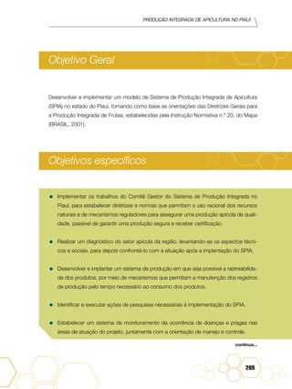 Produção Integrada de apicultura no Piauí
209
Objetivo Geral
Desenvolver e implementar um modelo de Sistema de Produção Integrada de Apicultura
(SPIA) no estado do Piauí, tomando como base as orientações das Diretrizes Gerais para
a Produção Integrada de Frutas, estabelecidas pela Instrução Normativa n.º 20, do Mapa
(BRASIL, 2001).
Objetivos específicos
•	Implementar os trabalhos do Comitê Gestor do Sistema de Produção Integrada no
Piauí, para estabelecer diretrizes e normas que permitam o uso racional dos recursos
naturais e de mecanismos reguladores para assegurar uma produção apícola de quali-
dade, passível de garantir uma produção segura e receber certificação.
•	Realizar um diagnóstico do setor apícola da região, levantando-se os aspectos técni-
cos e sociais, para depois confrontá-lo com a situação após a implantação do SPIA.
•	Desenvolver e implantar um sistema de produção em que seja possível a rastreabilida-
de dos produtos, por meio de mecanismos que permitam a manutenção dos registros
de produção pelo tempo necessário ao consumo dos produtos.
•	Identificar e executar ações de pesquisas necessárias à implementação do SPIA.
•	Estabelecer um sistema de monitoramento da ocorrência de doenças e pragas nas
áreas de atuação do projeto, juntamente com a orientação de manejo e controle.
continua...
 
