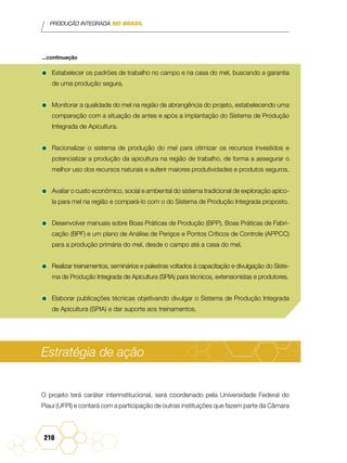 PRODUÇÃO INTEGRADA NO BRASIL
210
•	Estabelecer os padrões de trabalho no campo e na casa do mel, buscando a garantia
de uma produção segura.
•	Monitorar a qualidade do mel na região de abrangência do projeto, estabelecendo uma
comparação com a situação de antes e após a implantação do Sistema de Produção
Integrada de Apicultura.
•	Racionalizar o sistema de produção do mel para otimizar os recursos investidos e
potencializar a produção da apicultura na região de trabalho, de forma a assegurar o
melhor uso dos recursos naturais e auferir maiores produtividades e produtos seguros.
•	Avaliar o custo econômico, social e ambiental do sistema tradicional de exploração apíco-
la para mel na região e compará-lo com o do Sistema de Produção Integrada proposto.
•	Desenvolver manuais sobre Boas Práticas de Produção (BPP), Boas Práticas de Fabri-
cação (BPF) e um plano de Análise de Perigos e Pontos Críticos de Controle (APPCC)
para a produção primária do mel, desde o campo até a casa do mel.
•	Realizar treinamentos, seminários e palestras voltados à capacitação e divulgação do Siste-
ma de Produção Integrada de Apicultura (SPIA) para técnicos, extensionistas e produtores.
•	Elaborar publicações técnicas objetivando divulgar o Sistema de Produção Integrada
de Apicultura (SPIA) e dar suporte aos treinamentos.
Estratégia de ação
O projeto terá caráter interinstitucional, será coordenado pela Universidade Federal do
Piauí (UFPI) e contará com a participação de outras instituições que fazem parte da Câmara
...continuação
 