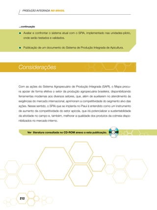 PRODUÇÃO INTEGRADA NO BRASIL
212
•	Avaliar e confrontar o sistema atual com o SPIA, implementado nas unidades-piloto,
onde serão testados e validados.
•	Publicação de um documento do Sistema de Produção Integrada de Apicultura.
Considerações
Com as ações do Sistema Agropecuário de Produção Integrada (SAPI), o Mapa procu-
ra apoiar de forma efetiva o setor da produção agropecuária brasileira, disponibilizando
ferramentas modernas aos diversos setores, que, além de auxiliarem no atendimento às
exigências do mercado internacional, aprimoram a competitividade do segmento alvo das
ações. Nesse sentido, o SPIA que se implanta no Piauí é entendido como um instrumento
de aumento da competitividade do setor apícola, que irá potencializar a sustentabilidade
da atividade no campo e, também, melhorar a qualidade dos produtos da colmeia dispo-
nibilizados no mercado interno.
...continuação
Ver literatura consultada no CD-ROM anexo a esta publicação.
 