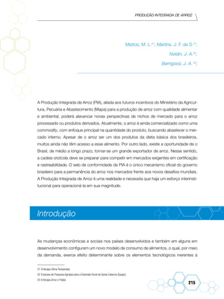 Produção Integrada de arroz
215
Mattos, M. L.21
; Martins, J. F. da S.21
;
Noldin, J. A.22
;
Barrigossi, J. A. 23
;
A Produção Integrada de Arroz (PIA), aliada aos futuros incentivos do Ministério da Agricul-
tura, Pecuária e Abastecimento (Mapa) para a produção de arroz com qualidade alimentar
e ambiental, poderá alavancar novas perspectivas de nichos de mercado para o arroz
processado ou produtos derivados. Atualmente, o arroz é ainda comercializado como uma
commodity, com enfoque principal na quantidade do produto, buscando abastecer o mer-
cado interno. Apesar de o arroz ser um dos produtos da dieta básica dos brasileiros,
muitos ainda não têm acesso a esse alimento. Por outro lado, existe a oportunidade de o
Brasil, de médio a longo prazo, tornar-se um grande exportador de arroz. Nesse sentido,
a cadeia orizícola deve se preparar para competir em mercados exigentes em certificação
e rastreabilidade. O selo de conformidade da PIA é o único mecanismo oficial do governo
brasileiro para a permanência do arroz nos mercados frente aos novos desafios mundiais.
A Produção Integrada de Arroz é uma realidade e necessita que haja um esforço interinsti-
tucional para operacioná-la em sua magnitude.
Introdução
As mudanças econômicas e sociais nos países desenvolvidos e também em alguns em
desenvolvimento configuram um novo modelo de consumo de alimentos, o qual, por meio
da demanda, exerce efeito determinante sobre os elementos tecnológicos inerentes à
21	Embrapa Clima Temperado.
22	Empresa de Pesquisa Agropecuária e Extensão Rural de Santa Catarina (Epagri).
23	Embrapa Arroz e Feijão.
 