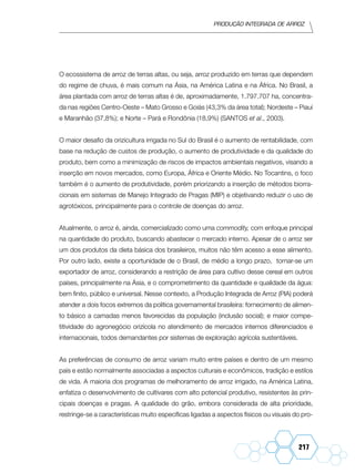 Produção Integrada de arroz
217
O ecossistema de arroz de terras altas, ou seja, arroz produzido em terras que dependem
do regime de chuva, é mais comum na Ásia, na América Latina e na África. No Brasil, a
área plantada com arroz de terras altas é de, aproximadamente, 1.797.707 ha, concentra-
da nas regiões Centro-Oeste – Mato Grosso e Goiás (43,3% da área total); Nordeste – Piauí
e Maranhão (37,8%); e Norte – Pará e Rondônia (18,9%) (SANTOS et al., 2003).
O maior desafio da orizicultura irrigada no Sul do Brasil é o aumento de rentabilidade, com
base na redução de custos de produção, o aumento de produtividade e da qualidade do
produto, bem como a minimização de riscos de impactos ambientais negativos, visando a
inserção em novos mercados, como Europa, África e Oriente Médio. No Tocantins, o foco
também é o aumento de produtividade, porém priorizando a inserção de métodos biorra-
cionais em sistemas de Manejo Integrado de Pragas (MIP) e objetivando reduzir o uso de
agrotóxicos, principalmente para o controle de doenças do arroz.
Atualmente, o arroz é, ainda, comercializado como uma commodity, com enfoque principal
na quantidade do produto, buscando abastecer o mercado interno. Apesar de o arroz ser
um dos produtos da dieta básica dos brasileiros, muitos não têm acesso a esse alimento.
Por outro lado, existe a oportunidade de o Brasil, de médio a longo prazo, tornar-se um
exportador de arroz, considerando a restrição de área para cultivo desse cereal em outros
países, principalmente na Ásia, e o comprometimento da quantidade e qualidade da água:
bem finito, público e universal. Nesse contexto, a Produção Integrada de Arroz (PIA) poderá
atender a dois focos extremos da política governamental brasileira: fornecimento de alimen-
to básico a camadas menos favorecidas da população (inclusão social); e maior compe-
titividade do agronegócio orizícola no atendimento de mercados internos diferenciados e
internacionais, todos demandantes por sistemas de exploração agrícola sustentáveis.
As preferências de consumo de arroz variam muito entre países e dentro de um mesmo
país e estão normalmente associadas a aspectos culturais e econômicos, tradição e estilos
de vida. A maioria dos programas de melhoramento de arroz irrigado, na América Latina,
enfatiza o desenvolvimento de cultivares com alto potencial produtivo, resistentes às prin-
cipais doenças e pragas. A qualidade do grão, embora considerada de alta prioridade,
restringe-se a características muito específicas ligadas a aspectos físicos ou visuais do pro-
 