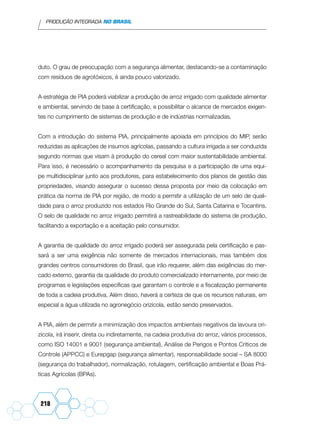 PRODUÇÃO INTEGRADA NO BRASIL
218
duto. O grau de preocupação com a segurança alimentar, destacando-se a contaminação
com resíduos de agrotóxicos, é ainda pouco valorizado.
A estratégia de PIA poderá viabilizar a produção de arroz irrigado com qualidade alimentar
e ambiental, servindo de base à certificação, e possibilitar o alcance de mercados exigen-
tes no cumprimento de sistemas de produção e de indústrias normalizadas.
Com a introdução do sistema PIA, principalmente apoiada em princípios do MIP, serão
reduzidas as aplicações de insumos agrícolas, passando a cultura irrigada a ser conduzida
segundo normas que visam à produção do cereal com maior sustentabilidade ambiental.
Para isso, é necessário o acompanhamento da pesquisa e a participação de uma equi-
pe multidisciplinar junto aos produtores, para estabelecimento dos planos de gestão das
propriedades, visando assegurar o sucesso dessa proposta por meio da colocação em
prática da norma de PIA por região, de modo a permitir a utilização de um selo de quali-
dade para o arroz produzido nos estados Rio Grande do Sul, Santa Catarina e Tocantins.
O selo de qualidade no arroz irrigado permitirá a rastreabilidade do sistema de produção,
facilitando a exportação e a aceitação pelo consumidor.
A garantia de qualidade do arroz irrigado poderá ser assegurada pela certificação e pas-
sará a ser uma exigência não somente de mercados internacionais, mas também dos
grandes centros consumidores do Brasil, que irão requerer, além das exigências do mer-
cado externo, garantia da qualidade do produto comercializado internamente, por meio de
programas e legislações específicas que garantam o controle e a fiscalização permanente
de toda a cadeia produtiva. Além disso, haverá a certeza de que os recursos naturais, em
especial a água utilizada no agronegócio orizícola, estão sendo preservados.
A PIA, além de permitir a minimização dos impactos ambientais negativos da lavoura ori-
zícola, irá inserir, direta ou indiretamente, na cadeia produtiva do arroz, vários processos,
como ISO 14001 e 9001 (segurança ambiental), Análise de Perigos e Pontos Críticos de
Controle (APPCC) e Eurepgap (segurança alimentar), responsabilidade social – SA 8000
(segurança do trabalhador), normalização, rotulagem, certificação ambiental e Boas Prá-
ticas Agrícolas (BPAs).
 