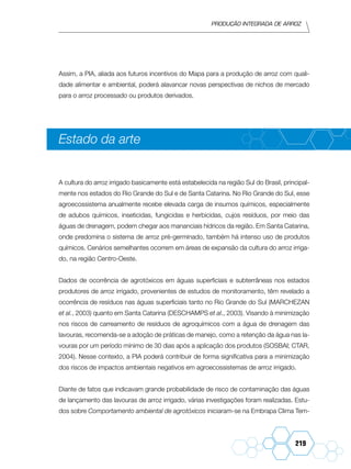 Produção Integrada de arroz
219
Assim, a PIA, aliada aos futuros incentivos do Mapa para a produção de arroz com quali-
dade alimentar e ambiental, poderá alavancar novas perspectivas de nichos de mercado
para o arroz processado ou produtos derivados.
Estado da arte
A cultura do arroz irrigado basicamente está estabelecida na região Sul do Brasil, principal-
mente nos estados do Rio Grande do Sul e de Santa Catarina. No Rio Grande do Sul, esse
agroecossistema anualmente recebe elevada carga de insumos químicos, especialmente
de adubos químicos, inseticidas, fungicidas e herbicidas, cujos resíduos, por meio das
águas de drenagem, podem chegar aos mananciais hídricos da região. Em Santa Catarina,
onde predomina o sistema de arroz pré-germinado, também há intenso uso de produtos
químicos. Cenários semelhantes ocorrem em áreas de expansão da cultura do arroz irriga-
do, na região Centro-Oeste.
Dados de ocorrência de agrotóxicos em águas superficiais e subterrâneas nos estados
produtores de arroz irrigado, provenientes de estudos de monitoramento, têm revelado a
ocorrência de resíduos nas águas superficiais tanto no Rio Grande do Sul (MARCHEZAN
et al., 2003) quanto em Santa Catarina (DESCHAMPS et al., 2003). Visando à minimização
nos riscos de carreamento de resíduos de agroquímicos com a água de drenagem das
lavouras, recomenda-se a adoção de práticas de manejo, como a retenção da água nas la-
vouras por um período mínimo de 30 dias após a aplicação dos produtos (SOSBAI; CTAR,
2004). Nesse contexto, a PIA poderá contribuir de forma significativa para a minimização
dos riscos de impactos ambientais negativos em agroecossistemas de arroz irrigado.
Diante de fatos que indicavam grande probabilidade de risco de contaminação das águas
de lançamento das lavouras de arroz irrigado, várias investigações foram realizadas. Estu-
dos sobre Comportamento ambiental de agrotóxicos iniciaram-se na Embrapa Clima Tem-
 