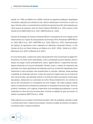 PRODUÇÃO INTEGRADA NO BRASIL
220
perado, em 1998, por Mattos et al. (2000), incluindo as seguintes avaliações: degradação
microbiana, adsorção aos coloides do solo, deriva e distribuição e movimento no solo e na
água. Estudos sobre o comportamento ambiental de agroquímicos têm sido realizados por
vários grupos de pesquisa, tanto em Santa Catarina (NOLDIN et al., 2001) quanto no Rio
Grande do Sul (MACHADO et al., 2001; MARCOLIN et al., 2005).
Estudos de Avaliação de Impacto Ambiental (AIA) em ecossistema de arroz irrigado foram
desenvolvidos por equipe de pesquisadores da Embrapa Clima Temperado (MARTINS et
al., 2000; MELO et al., 2001; MARTINS et al., 2002; DIAS et al., 2001). Monitoramentos
de resíduos de agrotóxicos foram realizados em diferentes mananciais hídricos, no Rio
Grande do Sul e em Santa Catarina, por Mattos et al. (2001, 2003), Noldin et al. (2001),
Marchezan et al. (2001) e Macedo et al. (2001).
Em arroz terras altas, o sistema de cultivo está atualmente mais concentrado na região Pré-
Amazônica, em áreas recém-desmatadas, onde a precipitação pluvial é elevada, sendo o
ataque de pragas iniciais (principalmente cupins, lagarta-elasmo e cigarrinhas-das-pas-
tagens) observado com pouca intensidade. Persiste, porém, a prática do tratamento das
sementes com doses significativas de inseticidas químicos, envolvendo ingredientes ativos
tradicionais e outros lançados mais recentemente no mercado. Ademais, doses elevadas
e repetidas de inseticidas químicos, muitos dos quais sem registro para uso na cultura do
arroz de terras altas, são aplicadas visando o controle de insetos que atacam a parte aérea
das plantas, destacando-se o percevejo-do-colmo Tibraca limbativentris. Ao contrário do
que já vem acontecendo no ecossistema de arroz irrigado, não existe qualquer estudo
sobre o comportamento ambiental de inseticidas no ecossistema de terras altas. Torna-se,
portanto, necessário, com urgência, implementar uma estratégia para disciplinar o uso de
inseticidas na cultura de arroz de terras altas, incluindo a avaliação do grau de impacto no
referido ecossistema (MATTOS et al., 2006).
Cabe salientar que os países importadores de grãos, além da qualidade, passarão a exigir
o controle sobre todo o sistema de produção, incluindo a análise de resíduos nos grãos e
os estudos sobre o impacto ambiental.
 