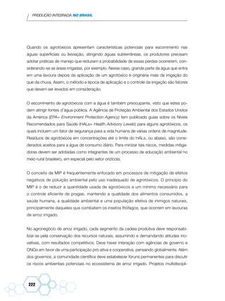 PRODUÇÃO INTEGRADA NO BRASIL
222
Quando os agrotóxicos apresentam características potenciais para escorrimento nas
águas superficiais ou lixiviação, atingindo águas subterrâneas, os produtores precisam
adotar práticas de manejo que reduzam a probabilidade de essas perdas ocorrerem, con-
siderando-se as áreas irrigadas, por exemplo. Nesse caso, grande parte da água que entra
em uma lavoura depois da aplicação de um agrotóxico é originária mais da irrigação do
que da chuva. Assim, o método e época de aplicação e o controle da irrigação são fatores
que devem ser levados em consideração.
O escorrimento de agrotóxicos com a água é também preocupante, visto que estes po-
dem atingir fontes d’água pública. A Agência de Proteção Ambiental dos Estados Unidos
da América (EPA= Environment Protection Agency) tem publicado guias sobre os Níveis
Recomendados para Saúde (HALs= Health Advisory Levels) para alguns agrotóxicos, os
quais incluem um fator de segurança para a vida humana de várias ordens de magnitude.
Resíduos de agrotóxicos em concentrações até o limite do HALs, ou abaixo, são consi-
derados aceitos para a água de consumo diário. Para minizar tais riscos, medidas mitiga-
doras devem ser adotadas como integrantes de um processo de educação ambiental no
meio rural brasileiro, em especial pelo setor orizícola.
O conceito de MIP é frequentemente enfocado em processos de mitigação de efeitos
negativos de poluição ambiental pelo uso inadequado de agrotóxicos. O princípio do
MIP é o de reduzir a quantidade usada de agrotóxicos a um mínimo necessário para
o controle eficiente de pragas, mantendo a qualidade dos alimentos consumidos, a
saúde humana, a qualidade ambiental e uma população efetiva de inimigos naturais,
principalmente daqueles que combatem os insetos fitófagos, que ocorrem em lavouras
de arroz irrigado.
No agronegócio de arroz irrigado, cada segmento da cadeia produtiva deve responsabi-
lizar-se pela conservação dos recursos naturais, assumindo e demandando atitudes ino-
vativas, com resultados competitivos. Deve haver interação com agências de governo e
ONGs em favor de uma participação pró-ativa e cooperativa, pensando globalmente. Além
dos governos, a comunidade científica deve estabelecer fóruns permanentes para discutir
os riscos ambientais potenciais no ecossistema de arroz irrigado. Projetos multidiscipli-
 