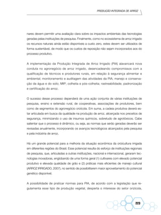 Produção Integrada de arroz
223
nares devem permitir uma avaliação clara sobre os impactos ambientais das tecnologias
geradas pelas instituições de pesquisa. Finalmente, como no ecossistema de arroz irrigado
os recursos naturais ainda estão disponíveis a custo zero, estes devem ser utilizados de
forma sustentável, de modo que os custos de reposição não sejam incorporados aos do
processo produtivo.
A implementação da Produção Integrada de Arroz Irrigado (PIA) alavancará nova
conduta no agronegócio de arroz irrigado, desencadeando compromissos com a
qualificação de técnicos e produtores rurais, em relação à segurança alimentar e
ambiental; monitoramento e auditagem das atividades da PIA; manejo e conserva-
ção da água e do solo; MIP; colheita e pós-colheita; rastreabilidade; padronização
e certificação do arroz.
O sucesso desse processo dependerá de uma ação conjunta de várias instituições de
pesquisa, ensino e extensão rural, de cooperativas, associações de produtores, bem
como de segmentos do agronegócio orizícola. Em suma, a cadeia produtiva deverá es-
tar articulada em busca da qualidade na produção de arroz, alicerçada nos preceitos de
segurança, minimizando o uso de insumos químicos, sobretudo de agrotóxicos. Cabe
salientar que o processo é dinâmico, ou seja, as normas que serão geradas deverão ser
revisadas anualmente, incorporando os avanços tecnológicos alcançados pela pesquisa
e pela indústria de arroz.
Há um grande potencial para a melhoria da situação econômica da orizicultura irrigada
em diferentes regiões do Brasil. Esse potencial resulta do esforço de instituições regionais
de pesquisa, que, articuladas a outras instituições, nacional e internacional, geraram tec-
nologias inovadoras, englobando de uma forma geral (1) cultivares com elevado potencial
produtivo e elevada qualidade de grão e (2) práticas mais eficientes de manejo cultural
(ARROZ IRRIGADO, 2007), no sentido de possibilitarem maior aproveitamento do potencial
genético disponível.
A possibilidade de praticar normas para PIA, de acordo com a legislação que re-
gulamenta esse tipo de produção vegetal, desperta o interesse do setor orizícola,
 
