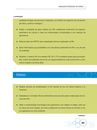 Produção Integrada de arroz
227
qualidade da água nas lavouras e indústrias, com ênfase nos aspectos de contamina-
ção física, química e biológica.
•	Avaliar a qualidade de grãos obtidos por PIA, enfatizando rendimento de engenho,
parâmetros de cocção e níveis de contaminação microbiológica e por resíduos de
agrotóxicos.
•	Elaborar plano de APPCC para capacitação técnica e aplicação na PIA.
•	Gerar informações que possibilitem aos orizicultores praticantes da PIA o uso de selo
de qualidade.
•	Implantar o sistema PIA nos estados RS, SC e TO e subsidiar ações para sua expan-
são, a partir da publicação da norma, em agroecossistemas onde predominem a orizi-
cultura irrigada e de terras altas.
Metas
•	Realizar reuniões de sensibilização no Rio Grande do Sul, em Santa Catarina e no
Tocantins.
•	Estabelecer a Comissão Técnica interinstitucional para discussão e elaboração de nor-
mas para PIA.
•	Obter a caracterização toxicológica dos agrotóxicos com registro no Mapa, para uso
na cultura do arroz irrigado, de modo a selecionar os menos tóxicos ao homem e me-
nos agressivos ao meio ambiente.
continua...
...continuação
 