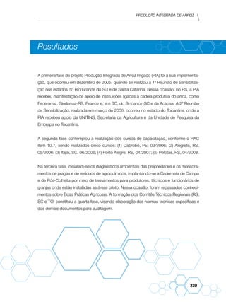 Produção Integrada de arroz
229
Resultados
A primeira fase do projeto Produção Integrada de Arroz Irrigado (PIA) foi a sua implementa-
ção, que ocorreu em dezembro de 2005, quando se realizou a 1ª Reunião de Sensibiliza-
ção nos estados do Rio Grande do Sul e de Santa Catarina. Nessa ocasião, no RS, a PIA
recebeu manifestação de apoio de instituições ligadas à cadeia produtiva do arroz, como
Federarroz, Sindarroz-RS, Fearroz e, em SC, do Sindarroz-SC e da Acapsa. A 2ª Reunião
de Sensibilização, realizada em março de 2006, ocorreu no estado do Tocantins, onde a
PIA recebeu apoio da UNITINS, Secretaria da Agricultura e da Unidade de Pesquisa da
Embrapa no Tocantins.
A segunda fase contemplou a realização dos cursos de capacitação, conforme o RAC
item 10.7, sendo realizados cinco cursos: (1) Cabrobó, PE, 03/2006; (2) Alegrete, RS,
05/2006; (3) Itajaí, SC, 06/2006; (4) Porto Alegre, RS, 04/2007; (5) Pelotas, RS, 04/2008.
Na terceira fase, iniciaram-se os diagnósticos ambientais das propriedades e os monitora-
mentos de pragas e de resíduos de agroquímicos, implantando-se a Caderneta de Campo
e de Pós-Colheita por meio de treinamentos para produtores, técnicos e funcionários de
granjas onde estão instaladas as áreas piloto. Nessa ocasião, foram repassados conheci-
mentos sobre Boas Práticas Agrícolas. A formação dos Comitês Técnicos Regionais (RS,
SC e TO) constituiu a quarta fase, visando elaboração das normas técnicas específicas e
dos demais documentos para auditagem.
 