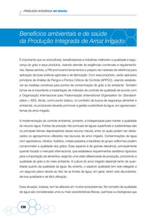 PRODUÇÃO INTEGRADA NO BRASIL
230
Benefícios ambientais e de saúde
da Produção Integrada de Arroz Irrigado
É importante que os orizicultores, beneficiadoras e indústrias melhorem a qualidade e segu-
rança do grão e seus produtos, visando atender às exigências comerciais e regulamentá-
rias. Nesse sentido, a PIA promoverá treinamentos e preparo de materiais de referência para
aplicação de boas práticas agrícolas e de fabricação. Com esse propósito, serão aplicados
princípios de Análise de Perigos e Pontos Críticos de Controle (APPCC), visando estabele-
cer as medidas corretivas para pontos de contaminação do grão e do ambiente. Também
tornar-se-á importante a implantação de métodos de controle de qualidade de acordo com
a Organização Internacional para Padronização (International Organization for Standardi-
zation = ISO). Ainda, como ponto básico, no contexto da busca de segurança alimentar e
ambiental, os produtores deverão promover a gestão sustentável da água, em agroecossis-
temas de arroz irrigado.
A implementação do controle ambiental, portanto, é indispensável para manter a qualidade
do recurso água. Fontes de poluição não pontuais de águas superficiais e subterrâneas são
os principais fatores depreciadores desse recurso natural, entre os quais podem ser desta-
cados os agroquímicos utilizados nas lavouras de arroz irrigado. Contaminações da água
com agrotóxicos, nitratos, fosfatos, metais pesados e bactérias do grupo coliformes podem
comprometer a qualidade dos grãos. Esse aspecto é de grande relevância, principalmente
quando focado o mercado internacional, que estabelece requerimentos sanitários rigorosos
para a importação de alimentos, exigindo uma visão diferenciada de produção, priorizando a
qualidade do grão e do meio ambiente. A cultura do arroz irrigado depende tanto da quan-
tidade quanto da qualidade da água. No entanto, o aspecto qualidade tem sido relegado a
um segundo plano devido ao fato de as fontes de água, em geral, terem sido abundantes,
de boa qualidade e de fácil utilização.
Essa situação, todavia, tem se alterado em muitos ecossistemas. No conceito de qualidade
de água são consideradas uma ou mais características (físicas, químicas ou biológicas) que
 