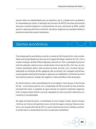Produção Integrada de arroz
231
possam afetar sua adaptabilidade para uso específico, isto é, a relação entre a qualidade e
as necessidades do usuário. A aplicação dos princípios de APPCC nas áreas de produção
(lavouras) e indústria (engenhos e empacotadoras) de arroz, associados às BPAs, poderá
garantir a segurança alimentar e ambiental, atendendo exigências da sociedade brasileira e
padrões de potenciais países importadores.
Ganhos econômicos
Os principais ganhos quantitativos ocorrerão no estado do Rio Grande do Sul, onde a rentabi-
lidade atual (receita líquida) da cultura do arroz irrigado não atinge o patamar de 10%. Com a
simples introdução de Boas Práticas Agrícolas, reduzindo em 30% a quantidade de insumos
químicos aplicados, espera-se que a receita liquída miníma seja de 20%. Com isso, os orizi-
cultores, beneficiários diretos, terão aumento de renda. Contudo, com o aumento da com-
petitividade via introdução da PIA, agregando valor ao produto, com vantagens econômicas,
sociais (geração potencial de empregos e segurança ao trabalhador) e ambientais (aumento
dos impactos positivos e redução dos negativos), maiores benefícios serão alcançados.
Em Santa Catarina, onde a retantibilidade do arroz irrigado é maior do que no Rio Grande
do Sul, os princinpais ganhos com a implantação da PIA ocorrerão na área ambiental,
principalmente sobre a qualidade da água (redução de impactos ambientais negativos).
Essa condição poderá também promover agregação de valor ao produto catarinense, au-
mentando a competitividade.
Na região de Goiás/Tocantins, a rentabilidade do arroz irrigado é baixa, devido principal-
mente ao uso intensivo de agrotóxicos para controle de pragas e doenças. Nesse ecossis-
tema, uma redução estimada de 30% no volume desse tipo de insumo utilizado anualmen-
te poderá elevar a receita líquida da cultura a patamares satisfatórios.
 