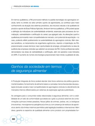 PRODUÇÃO INTEGRADA NO BRASIL
232
Em termos qualitativos, a PIA promoverá melhoria no padrão tecnológico do agronegócio ori-
zícola, tanto no âmbito do setor primário quanto da agroindústria, ao contribuir para maior
conhecimento da situação dos sistemas produtivos, dos recursos naturais e da qualidade do
produto e aporte de Boas Práticas Agrícolas. Ainda em termos qualitativos, a PIA poderá apoiar
a definição de indicadores de sustentabilidade ambiental, essenciais para processos de nor-
malização, rastreabilidade e certificação do cereal, que agregará valor. As alterações quanti e
qualitativas promoverão maior competitividade de mercado, com potencial de exportação – no
caso, podendo refletir positivamente na sustentabilidade do agronegócio orizícola. Além des-
ses benefícios, os treinamentos de engenheiros agrônomos, visando a implantação da PIA,
proporcionarão a esses técnicos maior oportunidade de emprego, principalmente na área de
auditoria das empresas orizícolas que aderirem ao processo de PIA. Outros profissionais serão
demandados nas áreas de rastreabilidade e certificação, além de operários rurais treinados
em BPA. O aumento do número de empregos proporcionará maior renda e qualidade de vida.
Ganhos da sociedade em termos
de segurança alimentar
A Produção Integrada de Arroz poderá atender dois focos extremos da política governa-
mental brasileira: fornecimento de alimento básico a camadas menos favorecidas da popu-
lação (inclusão social) e maior competitividade do agronegócio orizícola no atendimento de
mercados internos diferenciados por sistemas de exploração agrícola sustentáveis.
As vantagens para o consumidor estão relacionadas à segurança alimentar, com a credi-
bilidade de um selo de conformidade que atesta se o grão ou produto está livre de conta-
minações químicas (metais pesados), físicas (pêlos de animais, pedras, etc.) e biológicas
(micotoxinas, microrganismos patogênicos) e livre ou com presença de resíduos de agrotó-
xicos dentro dos limites máximos permitidos pela legislação brasileira e internacional. Além
disso, garante os aspectos de qualidade alimentar como produto com propriedades fun-
 