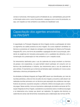 Produção Integrada de arroz
233
cionais e nutricionais, informações quanto à finalidade de uso, rastreabilidade, para permitir
a informação sobre como o arroz foi produzido, e assegura como o arroz foi produzido, ou
seja, com respeito ao meio ambiente e aos direitos do trabalhador rural.
Capacitação dos agentes envolvidos
na PIA/SAPI
A capacitação na Produção Integrada de Arroz Irrigado envolve a participação de todos
os segmentos da cadeia produtiva do arroz irrigado. Os cursos objetivam sensibilizar os
técnicos e produtores em relação às vantagens da implantação do Sistema de Produção
Integrada (PI), como uma forma de possibilitar a agregação de valor à sua produção, aten-
dendo às exigências de mercados preocupados com a qualidade dos alimentos, com a
conservação e/ou preservação do meio ambiente e com o respeito social.
Os treinamentos destinados para o uso da caderneta de campo envolvem os técnicos
de granjas e de cooperativas, os quais também devem participar, em conjunto com os
técnicos das beneficiadoras e indústria, dos treinamentos para o uso da caderneta de
pós-colheita. É importante que os técnicos já treinados sejam reciclados em novos cursos
destinados a técnicos principiantes em PIA.
As atividades de Manejo Integrado de Pragas (MIP) devem ser intensificadas, por meio de
reuniões periódicas, antes do início da safra de arroz irrigado; já durante a safra devem ser
realizadas reuniões semanais com os técnicos para exposição dos problemas mais signi-
ficativos da semana, buscando soluções e unificando critérios de atuação para o controle
de pragas. Nesse sentido, torna-se importante a elaboração de boletins semanais de Pro-
dução Integrada de Arroz Irrigado, subsidiando os produtores sobre a incidência de pragas
e os tratamentos e/ou manejo que devem ser realizados. Os registros dos técnicos na
caderneta de campo são ferramentas necessárias para a elaboração das normas de PIA.
 
