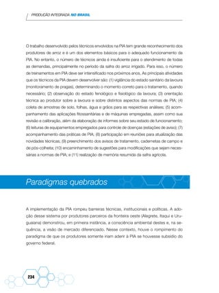 PRODUÇÃO INTEGRADA NO BRASIL
234
O trabalho desenvolvido pelos técnicos envolvidos na PIA tem grande reconhecimento dos
produtores de arroz e é um dos elementos básicos para o adequado funcionamento da
PIA. No entanto, o número de técnicos ainda é insuficiente para o atendimento de todas
as demandas, principalmente no período da safra do arroz irrigado. Para isso, o número
de treinamentos em PIA deve ser intensificado nos próximos anos. As principais atividades
que os técnicos da PIA devem desenvolver são: (1) vigilância do estado sanitário da lavoura
(monitoramento de pragas), determinando o momento correto para o tratamento, quando
necessário; (2) observação do estado fenológico e fisiológico da lavoura; (3) orientação
técnica ao produtor sobre a lavoura e sobre distintos aspectos das normas de PIA; (4)
coleta de amostras de solo, folhas, água e grãos para as respectivas análises; (5) acom-
panhamento das aplicações fitossanitárias e de máquinas empregadas, assim como sua
revisão e calibração, além da elaboração de informes sobre seu estado de funcionamento;
(6) leituras de equipamentos empregados para controle de doenças (estações de aviso); (7)
acompanhamento das práticas de PIA; (8) participação em reuniões para atualização das
novidades técnicas; (9) preenchimento dos avisos de tratamento, cadernetas de campo e
de pós-colheita; (10) encaminhamento de sugestões para modificações que sejam neces-
sárias a normas de PIA; e (11) realização de memória resumida da safra agrícola.
Paradigmas quebrados
A implementação da PIA rompeu barreiras técnicas, institucionais e políticas. A ado-
ção desse sistema por produtores parceiros da fronteira oeste (Alegrete, Itaqui e Uru-
guaiana) demonstrou, em primeira instância, a consciência ambiental destes e, na se-
quência, a visão de mercado diferenciado. Nesse contexto, houve o rompimento do
paradigma de que os produtores somente iriam aderir à PIA se houvesse subsídio do
governo federal.
 