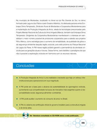 Produção Integrada de arroz
235
No município de Mostardas, localizado no litoral sul do Rio Grande do Sul, no istmo
formado pela Laguna dos Patos e pelo Oceano Atlântico, foi efetivada parceria entre Em-
brapa Clima Temperado, Sindicato Rural de Mostardas e Cooperativa Mostardense para
a implantação da Produção Integrada de Arroz, aliada às tecnologias preconizadas pelo
Projeto Manejo Racional da Cultura do Arroz Irrigado (Marca), também da Embrapa Clima
Temperado. Dirigentes da Cooperativa Mostardense manifestaram o interesse em sen-
sibilizar o maior número possível de produtores cooperados para a adesão aos projetos
PIA e Marca, como estratégia para o aumento de rentabilidade, da qualidade de grãos e
da segurança ambiental daquela região orizícola, pois está próxima do Parque Nacional
da Lagoa do Peixe. A PIA nessa região poderá garantir a permanência da atividade ori-
zícola para as gerações atuais e futuras. Dessa forma, será desfeito o paradigma de que
não é possível a exploração orizícola em harmonia com os recursos naturais.
Conclusões
•	A Produção Integrada de Arroz é uma realidade e necessita que haja um esforço inte-
rinstitucional para operacioná-la em sua magnitude.
•	A PIA pode ser a base para o alcance da sustentabilidade do agronegócio orizícola,
aumentando sua competitividade na busca de mercados mais exigentes quanto à res-
ponsabilidade social, segurança alimentar e ambiental.
•	 A PIA pode auxiliar o aumento do consumo de arroz no Brasil.
•	A PIA é o sistema de certificação oficial do governo brasileiro para a orizicultura irrigada
e de terras altas.
Ver literatura consultada no CD-ROM anexo a esta publicação.
 