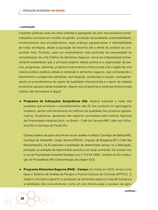 PRODUÇÃO INTEGRADA NO BRASIL
22
implantar políticas cada vez mais voltadas à agregação de valor aos produtos comer-
cializados com base em modelo de gestão, produção de qualidade, sustentabilidade,
monitoramento dos procedimentos, boas práticas agropecuárias e rastreabilidade
de todas as etapas, desde a aquisição de insumos até a oferta do produto ao con-
sumidor final. Portanto, para um entendimento mais profundo da necessidade de
concretização de uma Política de Alimentos Seguros, torna-se indispensável primei-
ramente estabelecer que o principal objetivo dessa política é a organização de pla-
nos, programas, sistemas, projetos e instrumentos institucionais sob a égide de uma
mesma política pública voltada à obtenção e alimentos seguros, que compreende o
atendimento a exigências sanitárias, tecnológicas, ambientais e sociais, homogenei-
zando os procedimentos às regras de qualidade internacionais e o apoio às cadeias
produtivas agropecuárias brasileiras. Alguns dos programas e sistemas Institucionais
citados são itemizados a seguir.
•	Programa de Indicações Geográficas (IG): objetiva subsidiar e tratar das
questões que envolvam o reconhecimento das IG dos produtos do agronegócio
brasileiro, sendo uma ferramenta na melhoria da qualidade dos produtos agrope-
cuários. Atualmente, apresenta três registros concedidos pelo Instituto Nacional
de Propriedade industrial (Inpi), no Brasil – Café do Cerrado/MG, Vale dos Vinhe-
dos/RS e Cachaça de Paraty/RJ.
	 Outros projetos da pauta encontram-se em análise no Mapa: Cachaça de Salinas/MG,
Cachaça de Abaíra/BA, Queijo Serrano/RS/SC, Linguiça de Bragança/SP e Café das
Montanhas/ES. As IG associam a prestação de determinado serviço ou a fabricação,
produção ou extração de determinado produto a um local conhecido. De acordo com
a Lei de Propriedade Industrial Brasileira (Lei nº 9.279/1996), constitui-se IG a Indica-
ção de Procedência (IP) e Denominação de Origem (DO).
•	Programa Alimentos Seguros (PAS) - Campo: foi criado em 2002, tendo como
base o Sistema de Análise de Perigos e Pontos Críticos de Controle (APPCC). O
objetivo principal é garantir a produção de alimentos seguros à saúde humana e
a satisfação dos consumidores, como um dos fulcros para o sucesso da agro-
...continuação
continua...
 