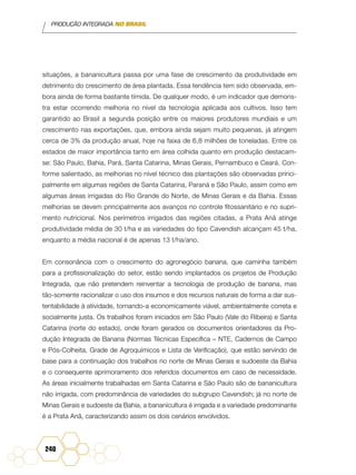PRODUÇÃO INTEGRADA NO BRASIL
240
situações, a bananicultura passa por uma fase de crescimento da produtividade em
detrimento do crescimento de área plantada. Essa tendência tem sido observada, em-
bora ainda de forma bastante tímida. De qualquer modo, é um indicador que demons-
tra estar ocorrendo melhoria no nível da tecnologia aplicada aos cultivos. Isso tem
garantido ao Brasil a segunda posição entre os maiores produtores mundiais e um
crescimento nas exportações, que, embora ainda sejam muito pequenas, já atingem
cerca de 3% da produção anual, hoje na faixa de 6,8 milhões de toneladas. Entre os
estados de maior importância tanto em área colhida quanto em produção destacam-
se: São Paulo, Bahia, Pará, Santa Catarina, Minas Gerais, Pernambuco e Ceará. Con-
forme salientado, as melhorias no nível técnico das plantações são observadas princi-
palmente em algumas regiões de Santa Catarina, Paraná e São Paulo, assim como em
algumas áreas irrigadas do Rio Grande do Norte, de Minas Gerais e da Bahia. Essas
melhorias se devem principalmente aos avanços no controle fitossanitário e no supri-
mento nutricional. Nos perímetros irrigados das regiões citadas, a Prata Anã atinge
produtividade média de 30 t/ha e as variedades do tipo Cavendish alcançam 45 t/ha,
enquanto a média nacional é de apenas 13 t/ha/ano.
Em consonância com o crescimento do agronegócio banana, que caminha também
para a profissionalização do setor, estão sendo implantados os projetos de Produção
Integrada, que não pretendem reinventar a tecnologia de produção de banana, mas
tão-somente racionalizar o uso dos insumos e dos recursos naturais de forma a dar sus-
tentabilidade à atividade, tornando-a economicamente viável, ambientalmente correta e
socialmente justa. Os trabalhos foram iniciados em São Paulo (Vale do Ribeira) e Santa
Catarina (norte do estado), onde foram gerados os documentos orientadores da Pro-
dução Integrada de Banana (Normas Técnicas Específica – NTE, Cadernos de Campo
e Pós-Colheita, Grade de Agroquímicos e Lista de Verificação), que estão servindo de
base para a continuação dos trabalhos no norte de Minas Gerais e sudoeste da Bahia
e o consequente aprimoramento dos referidos documentos em caso de necessidade.
As áreas inicialmente trabalhadas em Santa Catarina e São Paulo são de bananicultura
não irrigada, com predominância de variedades do subgrupo Cavendish; já no norte de
Minas Gerais e sudoeste da Bahia, a bananicultura é irrigada e a variedade predominante
é a Prata Anã, caracterizando assim os dois cenários envolvidos.
 