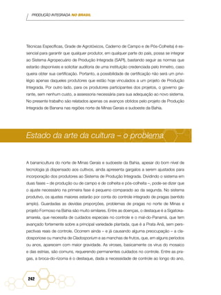 PRODUÇÃO INTEGRADA NO BRASIL
242
Técnicas Específicas, Grade de Agrotóxicos, Caderno de Campo e de Pós-Colheita) é es-
sencial para garantir que qualquer produtor, em qualquer parte do país, possa se integrar
ao Sistema Agropecuário de Produção Integrada (SAPI), bastando seguir as normas que
estarão disponíveis e solicitar auditoria de uma instituição credenciada pelo Inmetro, caso
queira obter sua certificação. Portanto, a possibilidade de certificação não será um privi-
légio apenas daqueles produtores que estão hoje vinculados a um projeto de Produção
Integrada. Por outro lado, para os produtores participantes dos projetos, o governo ga-
rante, sem nenhum custo, a assessoria necessária para sua adequação ao novo sistema.
No presente trabalho são relatados apenas os avanços obtidos pelo projeto de Produção
Integrada de Banana nas regiões norte de Minas Gerais e sudoeste da Bahia.
Estado da arte da cultura – o problema
A bananicultura do norte de Minas Gerais e sudoeste da Bahia, apesar do bom nível de
tecnologia já dispensado aos cultivos, ainda apresenta gargalos a serem ajustados para
incorporação dos produtores ao Sistema de Produção Integrada. Dividindo o sistema em
duas fases – de produção ou de campo e de colheita e pós-colheita –, pode-se dizer que
o ajuste necessário na primeira fase é pequeno comparado ao da segunda. No sistema
produtivo, os ajustes maiores estarão por conta do controle integrado de pragas (sentido
amplo). Guardadas as devidas proporções, problemas de pragas no norte de Minas e
projeto Formoso na Bahia são muito similares. Entre as doenças, o destaque é a Sigatoka-
amarela, que necessita de cuidados especiais no controle e o mal-do-Panamá, que tem
avançado fortemente sobre a principal variedade plantada, que é a Prata Anã, sem pers-
pectivas reais de controle. Ocorrem ainda – e já causando alguma preocupação – a cla-
dosporiose ou mancha de Cladosporium e as manchas de frutos, que, em alguns períodos
ou anos, aparecem com maior gravidade. As viroses, basicamente os vírus do mosaico
e das estrias, são comuns, requerendo permanentes cuidados no controle. Entre as pra-
gas, a broca-do-rizoma é o destaque, dada a necessidade de controle ao longo do ano,
 