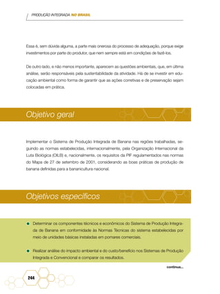PRODUÇÃO INTEGRADA NO BRASIL
244
Essa é, sem dúvida alguma, a parte mais onerosa do processo de adequação, porque exige
investimentos por parte do produtor, que nem sempre está em condições de fazê-los.
De outro lado, e não menos importante, aparecem as questões ambientais, que, em última
análise, serão responsáveis pela sustentabilidade da atividade. Há de se investir em edu-
cação ambiental como forma de garantir que as ações corretivas e de preservação sejam
colocadas em prática.
Objetivo geral
Implementar o Sistema de Produção Integrada de Banana nas regiões trabalhadas, se-
guindo as normas estabelecidas, internacionalmente, pela Organização Internacional da
Luta Biológica (OILB) e, nacionalmente, os requisitos da PIF regulamentados nas normas
do Mapa de 27 de setembro de 2001, considerando as boas práticas de produção de
banana definidas para a bananicultura nacional.
Objetivos específicos
•	Determinar os componentes técnicos e econômicos do Sistema de Produção Integra-
da de Banana em conformidade às Normas Técnicas do sistema estabelecidas por
meio de unidades básicas instaladas em pomares comerciais.
•	Realizar análise do impacto ambiental e do custo/benefício nos Sistemas de Produção
Integrada e Convencional e comparar os resultados.
continua...
 