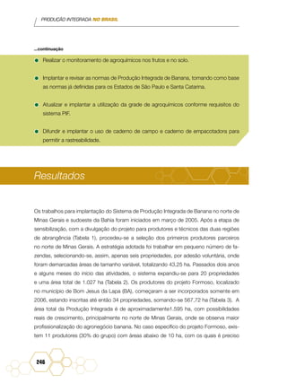 PRODUÇÃO INTEGRADA NO BRASIL
246
•	Realizar o monitoramento de agroquímicos nos frutos e no solo.
•	Implantar e revisar as normas de Produção Integrada de Banana, tomando como base
as normas já definidas para os Estados de São Paulo e Santa Catarina.
•	Atualizar e implantar a utilização da grade de agroquímicos conforme requisitos do
sistema PIF.
•	Difundir e implantar o uso de caderno de campo e caderno de empacotadora para
permitir a rastreabilidade.
Resultados
Os trabalhos para implantação do Sistema de Produção Integrada de Banana no norte de
Minas Gerais e sudoeste da Bahia foram iniciados em março de 2005. Após a etapa de
sensibilização, com a divulgação do projeto para produtores e técnicos das duas regiões
de abrangência (Tabela 1), procedeu-se a seleção dos primeiros produtores parceiros
no norte de Minas Gerais. A estratégia adotada foi trabalhar em pequeno número de fa-
zendas, selecionando-se, assim, apenas seis propriedades, por adesão voluntária, onde
foram demarcadas áreas de tamanho variável, totalizando 43,25 ha. Passados dois anos
e alguns meses do início das atividades, o sistema expandiu-se para 20 propriedades
e uma área total de 1.027 ha (Tabela 2). Os produtores do projeto Formoso, localizado
no município de Bom Jesus da Lapa (BA), começaram a ser incorporados somente em
2006, estando inscritas até então 34 propriedades, somando-se 567,72 ha (Tabela 3). A
área total da Produção Integrada é de aproximadamente1.595 ha, com possibilidades
reais de crescimento, principalmente no norte de Minas Gerais, onde se observa maior
profissionalização do agronegócio banana. No caso específico do projeto Formoso, exis-
tem 11 produtores (30% do grupo) com áreas abaixo de 10 ha, com os quais é preciso
...continuação
 