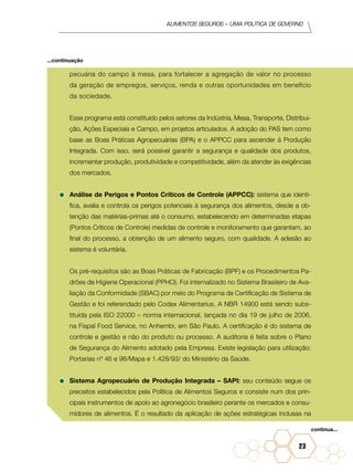 Alimentos seguros – uma política de governo
23
pecuária do campo à mesa, para fortalecer a agregação de valor no processo
da geração de empregos, serviços, renda e outras oportunidades em benefício
da sociedade.
	 Esse programa está constituído pelos setores da Indústria, Mesa, Transporte, Distribui-
ção, Ações Especiais e Campo, em projetos articulados. A adoção do PAS tem como
base as Boas Práticas Agropecuárias (BPA) e o APPCC para ascender à Produção
Integrada. Com isso, será possível garantir a segurança e qualidade dos produtos,
incrementar produção, produtividade e competitividade, além da atender às exigências
dos mercados.
•	Análise de Perigos e Pontos Críticos de Controle (APPCC): sistema que identi-
fica, avalia e controla os perigos potenciais à segurança dos alimentos, desde a ob-
tenção das matérias-primas até o consumo, estabelecendo em determinadas etapas
(Pontos Críticos de Controle) medidas de controle e monitoramento que garantam, ao
final do processo, a obtenção de um alimento seguro, com qualidade. A adesão ao
sistema é voluntária.
	 Os pré-requisitos são as Boas Práticas de Fabricação (BPF) e os Procedimentos Pa-
drões de Higiene Operacional (PPHO). Foi internalizado no Sistema Brasileiro de Ava-
liação da Conformidade (SBAC) por meio do Programa de Certificação de Sistema de
Gestão e foi referendado pelo Codex Alimentarius. A NBR 14900 está sendo subs-
tituída pela ISO 22000 – norma internacional, lançada no dia 19 de julho de 2006,
na Fispal Food Service, no Anhembi, em São Paulo. A certificação é do sistema de
controle e gestão e não do produto ou processo. A auditoria é feita sobre o Plano
de Segurança do Alimento adotado pela Empresa. Existe legislação para utilização:
Portarias nº 46 e 98/Mapa e 1.428/93/ do Ministério da Saúde.
•	Sistema Agropecuário de Produção Integrada – SAPI: seu conteúdo segue os
preceitos estabelecidos pela Política de Alimentos Seguros e consiste num dos prin-
cipais instrumentos de apoio ao agronegócio brasileiro perante os mercados e consu-
midores de alimentos. É o resultado da aplicação de ações estratégicas inclusas na
...continuação
continua...
 