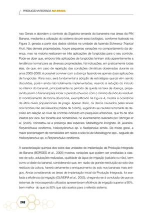 PRODUÇÃO INTEGRADA NO BRASIL
248
nas Gerais e abordam o controle da Sigatoka-amarela da bananeira nas áreas da PIN
Banana, mediante a utilização do sistema de pré-aviso biológico, conforme ilustrado na
Figura 3, gerada a partir dos dados obtidos na unidade da fazenda Schwarcz Tropical
Fruit. Nas demais propriedades, houve pequenas variações no comportamento da do-
ença, mas na maioria realizaram-se três aplicações de fungicidas para o seu controle.
Pode-se dizer que, embora três aplicações de fungicidas tenham sido aparentemente a
tendência normal para as diversas propriedades, há indicações, em praticamente todas
elas, de que, em caso de repetição das condições climáticas observadas durante os
anos 2005-2006, é possível conviver com a doença fazendo-se apenas duas aplicações
de fungicidas. Para isso, será fundamental a adoção de estratégias que já vêm sendo
discutidas, porém ainda não totalmente implementadas, visando à redução do inóculo
no interior do bananal, principalmente no período de queda na taxa de doença, prepa-
rando assim o bananal para iniciar o período chuvoso com o mínimo de inóculo residual.
O monitoramento de broca-do-rizoma, exemplificado na Figura 4, mostra a ocorrência
de altos níveis populacionais da praga. Apesar disso, os danos causados pelas larvas
nos rizomas não são elevados (média de 5,04%), sugerindo-se cautela na tomada de de-
cisão em relação ao nível de controle indicado em pesquisas anteriores, que foi de dois
insetos por isca. No tocante aos nematóides, no levantamento realizado por Ritzinger et
al. (2005), constatou-se a presença das espécies: Meloidogyne incognita, M. javanica,
Rotylenchulus reniformis, Helicotylenchus sp. e Radopholus similis. De modo geral, a
maior porcentagem de nematóides em raízes e solo foi de Meloidogyne spp., seguido de
Helicotylenchus sp. e Rotylenchulus reniformis.
A caracterização química dos solos das unidades de implantação da Produção Integrada
de Banana (BORGES et al., 2005) mostrou variações que podem ser creditadas a clas-
ses de solo, adubações realizadas, qualidade da água de irrigação (calcária ou não), bem
como a idade do bananal, considerando que, em razão da grande restituição ao solo dos
resíduos da cultura, haverá certamente o enriquecimento do solo nos bananais mais anti-
gos. Ainda considerando as áreas de implantação inicial da Produção Integrada, foi ava-
liada a eficiência da irrigação (OLIVEIRA et al., 2005), chegando-se à conclusão de que os
sistemas de microaspersão utilizados apresentavam eficiência de irrigação superior a 90%,
bem melhor do que os 80% que são aceitos para o referido sistema.
 