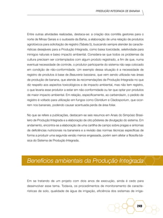 Produção Integrada de banana
249
Entre outras atividades realizadas, destaca-se: a criação dos comitês gestores para o
norte de Minas Gerais e o sudoeste da Bahia, a elaboração de uma relação de produtos
agrotóxicos para solicitação de registro (Tabela 5), buscando sempre atender às caracte-
rísticas desejáveis para a Produção Integrada, como baixa toxicidade, seletividade para
inimigos naturais e baixo impacto ambiental. Considera-se que todos os problemas da
cultura precisam ser contemplados com algum produto registrado, a fim de que, numa
eventual necessidade de controle, o produtor participante do sistema não seja colocado
em condição de não-conformidade. Um exemplo dessa situação é a necessidade de
registro de produtos à base de Beauveria bassiana, que vem sendo utilizada nas áreas
de produção de banana, que atende às recomendações da Produção Integrada no que
diz respeito aos aspectos toxicológicos e de impacto ambiental, mas não tem registro,
o que levaria esse produtor a estar em não-conformidade ou ter que optar por produtos
de maior impacto ambiental. Em relação, especificamente, ao carbendazin, o pedido de
registro é voltado para utilização em fungos como Cloridium e Cladosporium, que ocor-
rem nos bananais, podendo causar acentuada perda de área foliar.
No que se refere a publicações, destacam-se seis resumos em Anais do Simpósio Brasi-
leiro de Produção Integrada e a elaboração de oito pôsteres de divulgação do sistema. Em
andamento, encontra-se a elaboração de uma cartilha de campo sobre pragas e sintomas
de deficiências nutricionais na bananeira e a revisão das normas técnicas específicas de
forma a produzir uma segunda versão menos engessada, porém sem afetar a filosofia bá-
sica do Sistema de Produção Integrada.
Benefícios ambientais da Produção Integrada
Em se tratando de um projeto com dois anos de execução, ainda é cedo para
desenvolver esse tema. Todavia, os procedimentos de monitoramento de caracte-
rísticas de solo, qualidade de água de irrigação, eficiência dos sistemas de irriga-
 